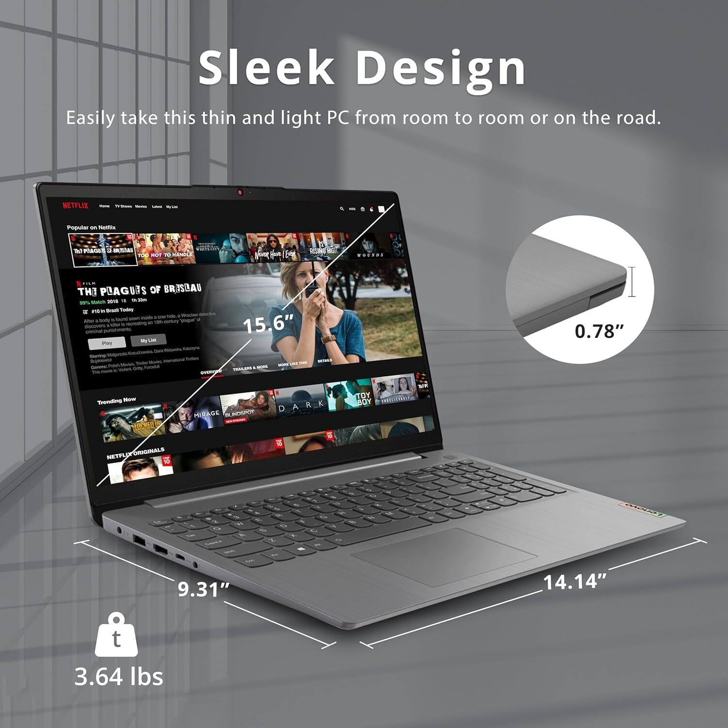 Sleek Design  
Easily take this thin and light PC from room to room or on the road.

NETFLIX  
Popular on Netflix  
THE PLAGUES OF BRASILAU  
95% Match, 1h 23m  
15.6"  
0.78"  
9.31"  
14.14"  
3.64 lbs