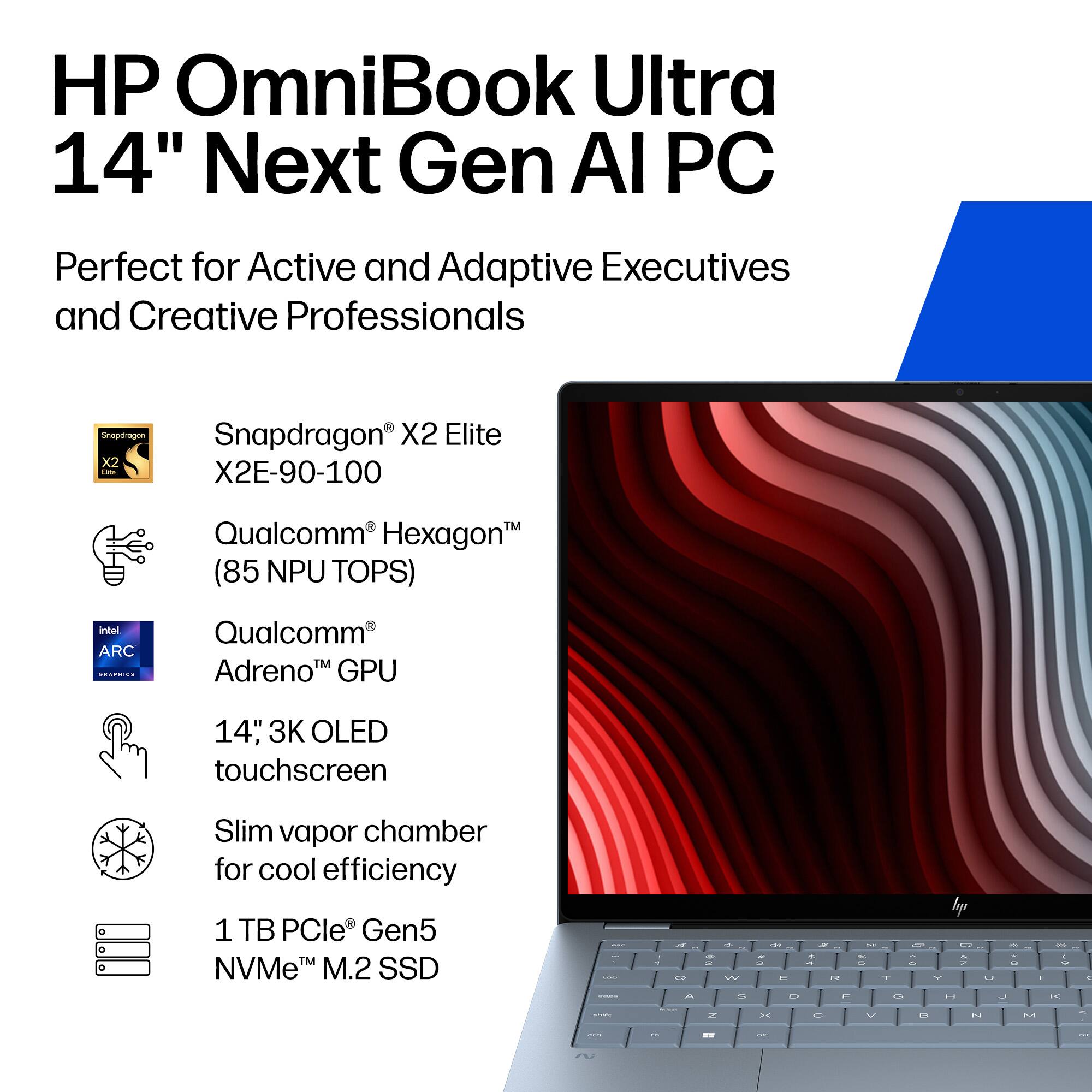 HP OmniBook Ultra 14" Next Gen AI PC  
Perfect for Active and Adaptive Executives and Creative Professionals  

- Snapdragon® X2 Elite X2E-90-100  
- Qualcomm® Hexagon™ (85 NPU TOPS)  
- Qualcomm® Adreno™ GPU  
- 14" 3K OLED touchscreen  
- Slim vapor chamber for cool efficiency  
- 1 TB PCIe® Gen5 NVMe™ M.2 SSD