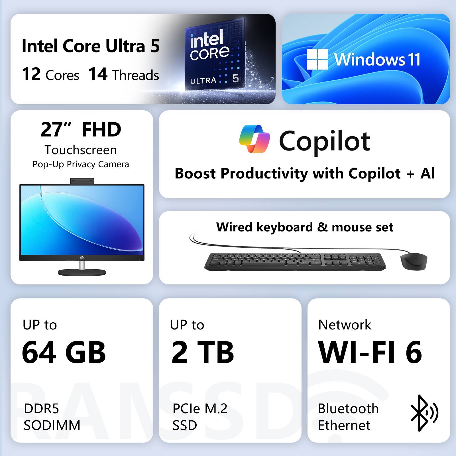 Intel Core Ultra 5  
12 Cores 14 Threads  
Windows 11  
27" FHD Touchscreen  
Pop-Up Privacy Camera  
Copilot  
Boost Productivity with Copilot + AI  
Wired keyboard & mouse set  
UP to 64 GB DDR5 SODIMM  
UP to 2 TB PCIe M.2 SSD  
Network WI-FI 6  
Bluetooth Ethernet