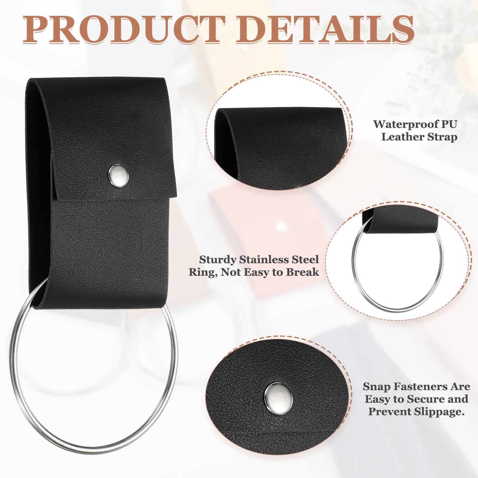 PRODUCT DETAILS  
Waterproof PU Leather Strap  
Sturdy Stainless Steel Ring, Not Easy to Break  
Snap Fasteners Are Easy to Secure and Prevent Slippage.