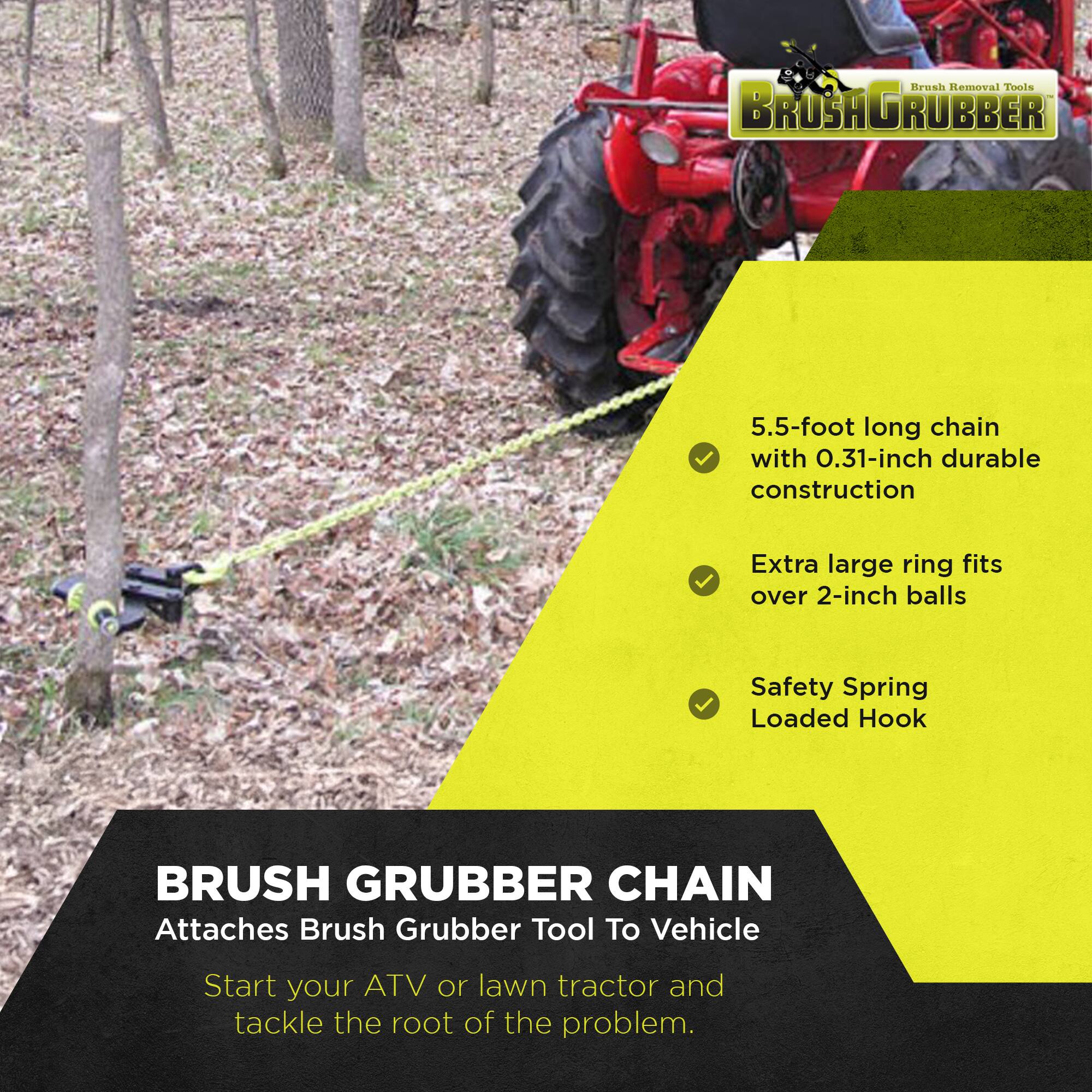 Brush Removal Tools  
BROSAGRUBBER  

5.5-foot long chain with 0.31-inch durable construction  
Extra large ring fits over 2-inch balls  
Safety Spring Loaded Hook  

BRUSH GRUBBER CHAIN  
Attaches Brush Grubber Tool To Vehicle  

Start your ATV or lawn tractor and tackle the root of the problem.
