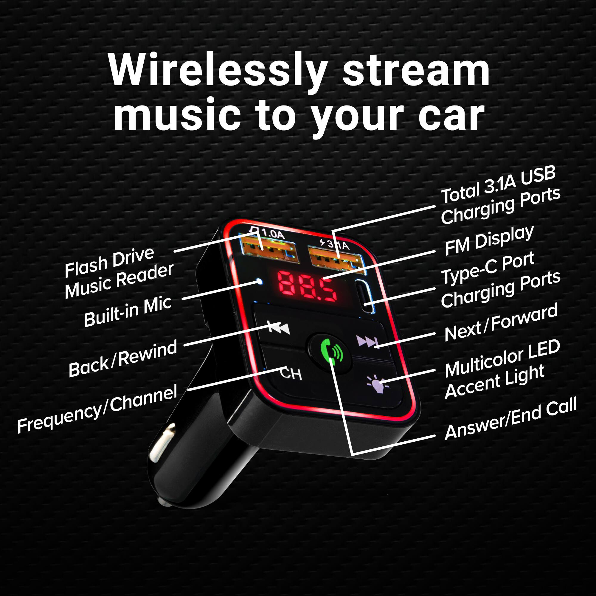 Wirelessly stream music to your car

- Total 3.1A USB Charging Ports
- FM Display
- Type-C Port
- Flash Drive Music Reader
- Built-in Mic
- Back/Forward
- Next/Forward
- Multicolor LED Accent Light
- Frequency/Channel
- Answer/End Call