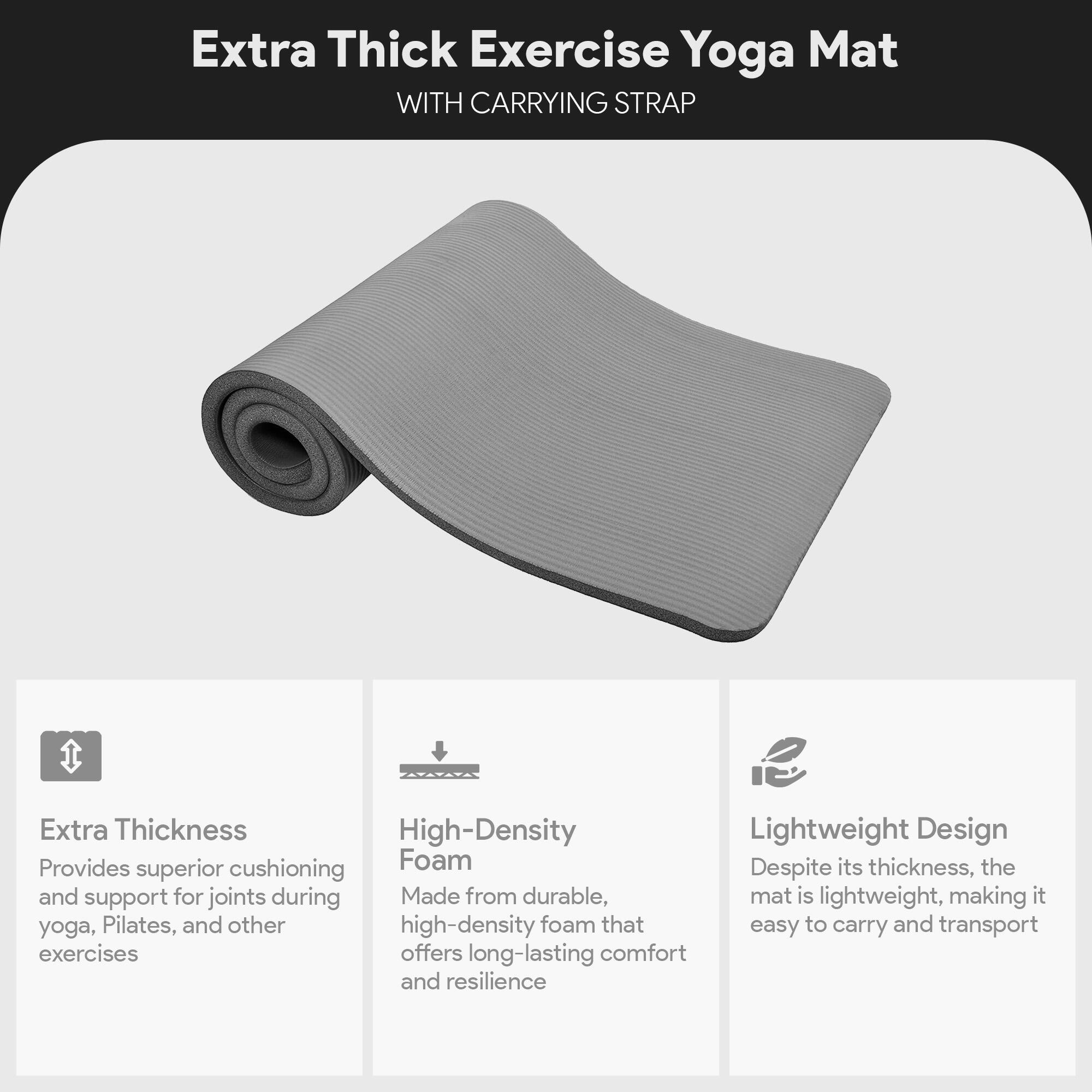 Extra Thick Exercise Yoga Mat  
WITH CARRYING STRAP  

Extra Thickness  
Provides superior cushioning and support for joints during yoga, Pilates, and other exercises  

High-Density Foam  
Made from durable, high-density foam that offers long-lasting comfort and resilience  

Lightweight Design  
Despite its thickness, the mat is lightweight, making it easy to carry and transport