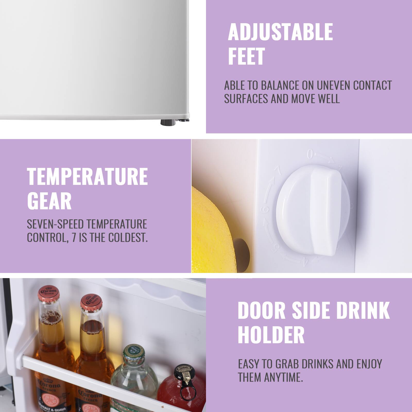 ADJUSTABLE FEET  
ABLE TO BALANCE ON UNEVEN CONTACT SURFACES AND MOVE WELL  

TEMPERATURE GEAR  
SEVEN-SPEED TEMPERATURE CONTROL, 7 IS THE COLDEST.  

DOOR SIDE DRINK HOLDER  
EASY TO GRAB DRINKS AND ENJOY THEM ANYTIME.