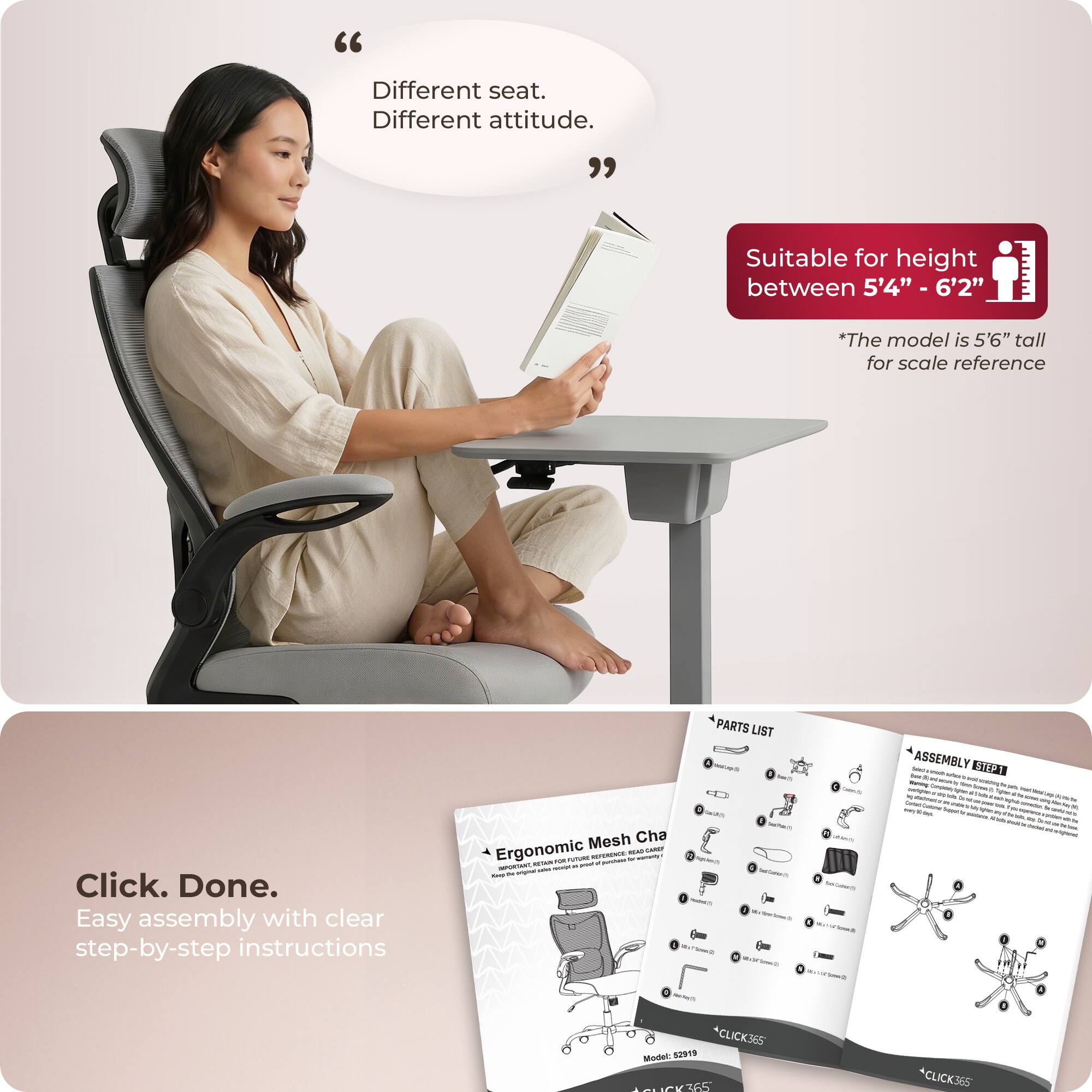 "Different seat. Different attitude."

Suitable for height between 5'4" - 6'2"
*The model is 5'6" tall for scale reference

Click. Done.
Easy assembly with clear step-by-step instructions

PARTS LIST - ASSEMBLY

Ergonomic Mesh Chair

Model: S2919
*CLICK365