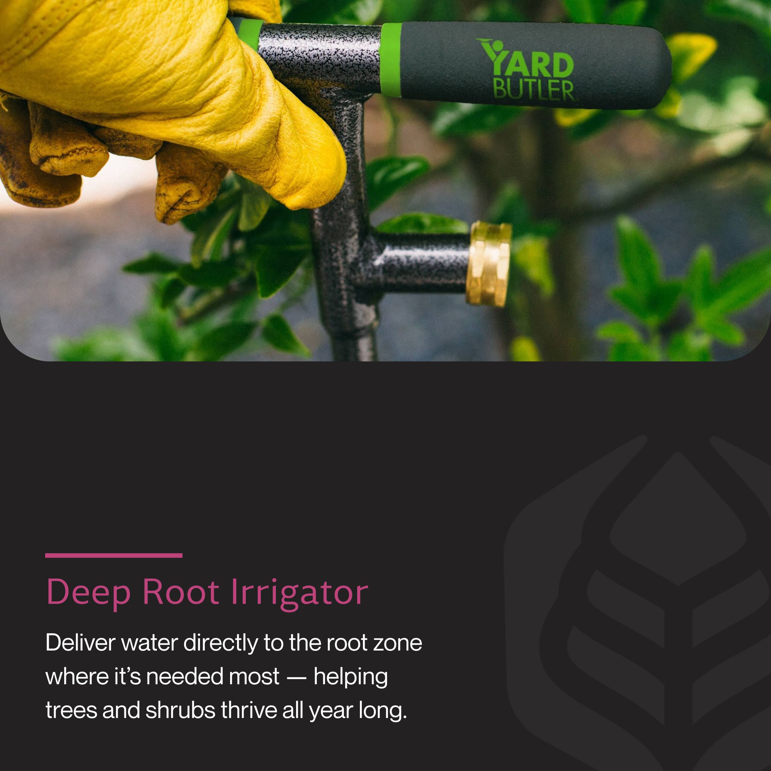 YARD BUTLER Deep Root Irrigator

Deliver water directly to the root zone where it's needed most — helping trees and shrubs thrive all year long.