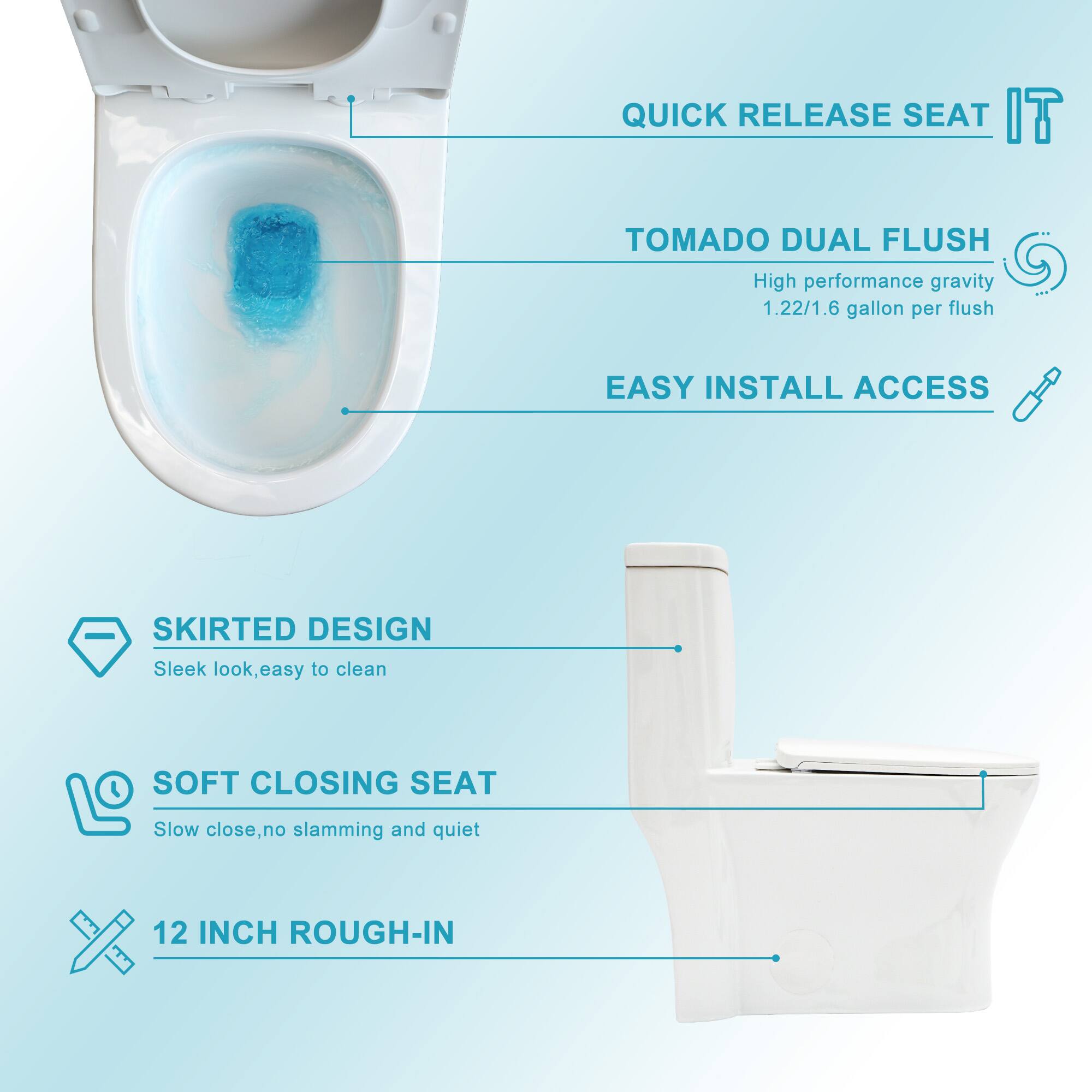 - QUICK RELEASE SEAT
- TOMADO DUAL FLUSH
  - High performance gravity
  - 1.22/1.6 gallon per flush
- EASY INSTALL ACCESS
- SKIRTED DESIGN
  - Sleek look, easy to clean
- SOFT CLOSING SEAT
  - Slow close, no slamming and quiet
- 12 INCH ROUGH-IN