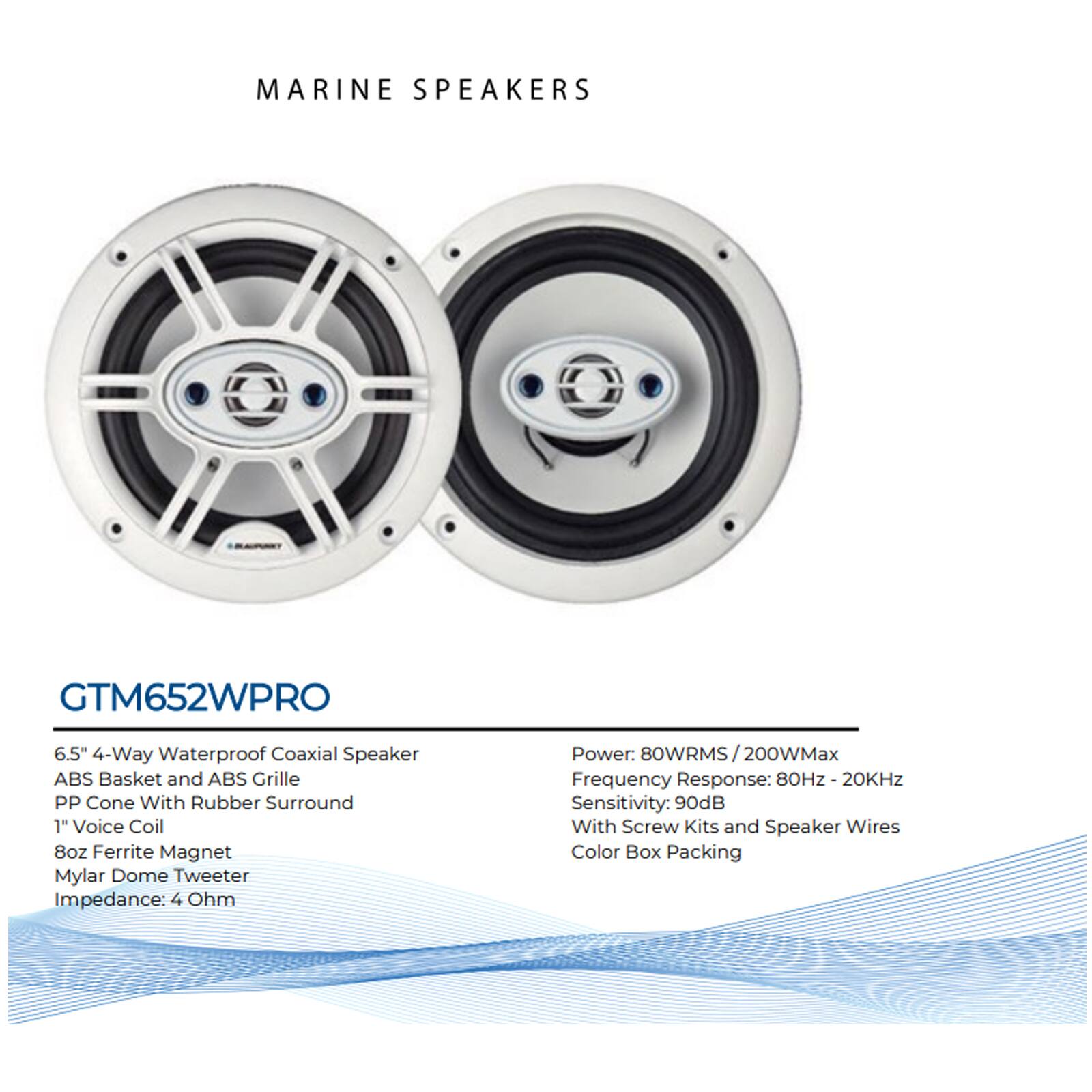 MARINE SPEAKERS

GTM652WPRO

6.5" 4-Way Waterproof Coaxial Speaker  
ABS Basket and ABS Grille  
PP Cone With Rubber Surround  
1" Voice Coil  
8oz Ferrite Magnet  
Mylar Dome Tweeter  
Impedance: 4 Ohm  
Power: 80WRMS / 200WMax  
Frequency Response: 80Hz - 20KHz  
Sensitivity: 90dB  
With Screw Kits and Speaker Wires  
Color Box Packing