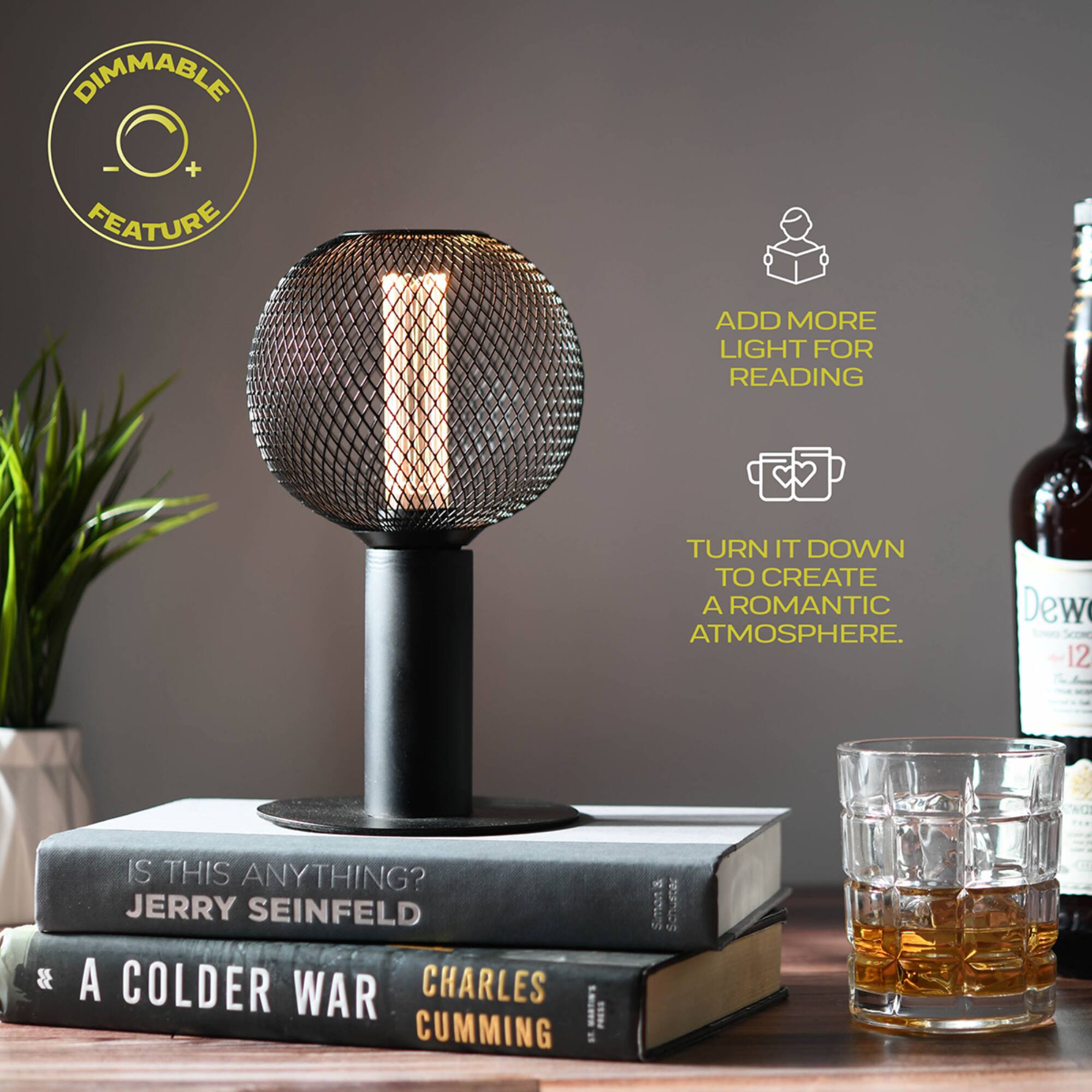 DIMMABLE - + FEATURE

ADD MORE LIGHT FOR READING

TURN IT DOWN TO CREATE A ROMANTIC ATMOSPHERE.

IS THIS ANYTHING? JERRY SEINFELD

A COLDER WAR CHARLES CUMMING