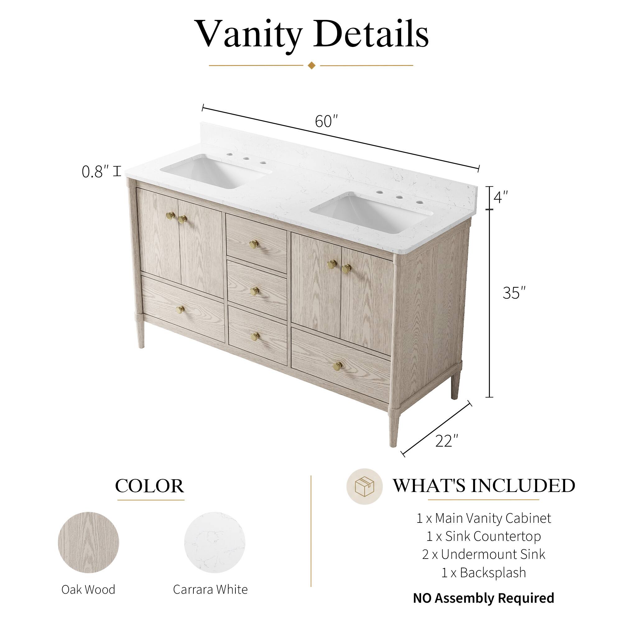 Vanity Details

60" 0.8" I 4" 35" 22"

COLOR
Oak Wood
Carrara White

WHAT'S INCLUDED
1 x Main Vanity Cabinet
1 x Sink Countertop
2 x Undermount Sink
1 x Backsplash

NO Assembly Required