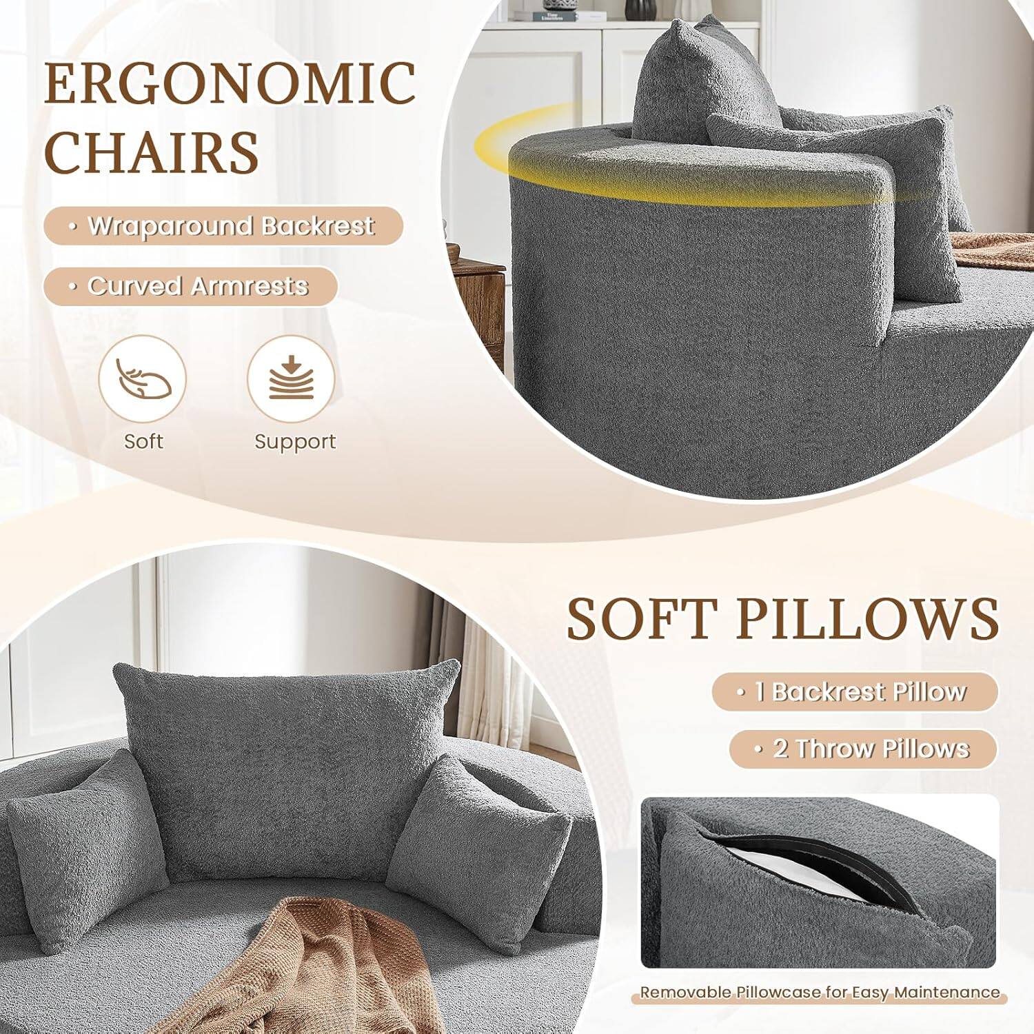 ERGONOMIC CHAIRS  
- Wraparound Backrest  
- Curved Armrests  
Soft Support  

SOFT PILLOWS  
- 1 Backrest Pillow  
- 2 Throw Pillows  
Removable Pillowcase for Easy Maintenance