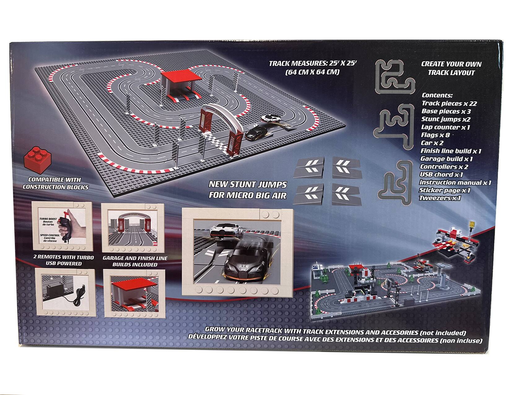 TRACK MEASURES: 25' X 25' (64 CM X 64 CM)

CREATE YOUR OWN TRACK LAYOUT COMPATIBLE WITH CONSTRUCTION BLOCKS

NEW STUNT JUMPS FOR MICRO BIG AIR

Contents:
- Track pieces x 22
- Base pieces x 3
- Stunt jumps x 2
- Lap counter x 1
- Flags x 8
- Car x 2
- Finish line build x 1
- Garage build x 1
- Controllers x 2
- USB chord x 1
- Instruction manual x 1
- Sticker page x 1
- Tweezers x 1

2 REMOTES WITH TURBO GARAGE AND FINISH LINE USB POWERED BUILDS INCLUDED

GROW YOUR RACETRACK WITH TRACK EXTENSIONS AND ACCESSORIES (not included)

DÉVELOPPEZ VOTRE PISTE DE COURSE AVEC DES EXTENSIONS ET DES ACCESSOIRES (non inclus)