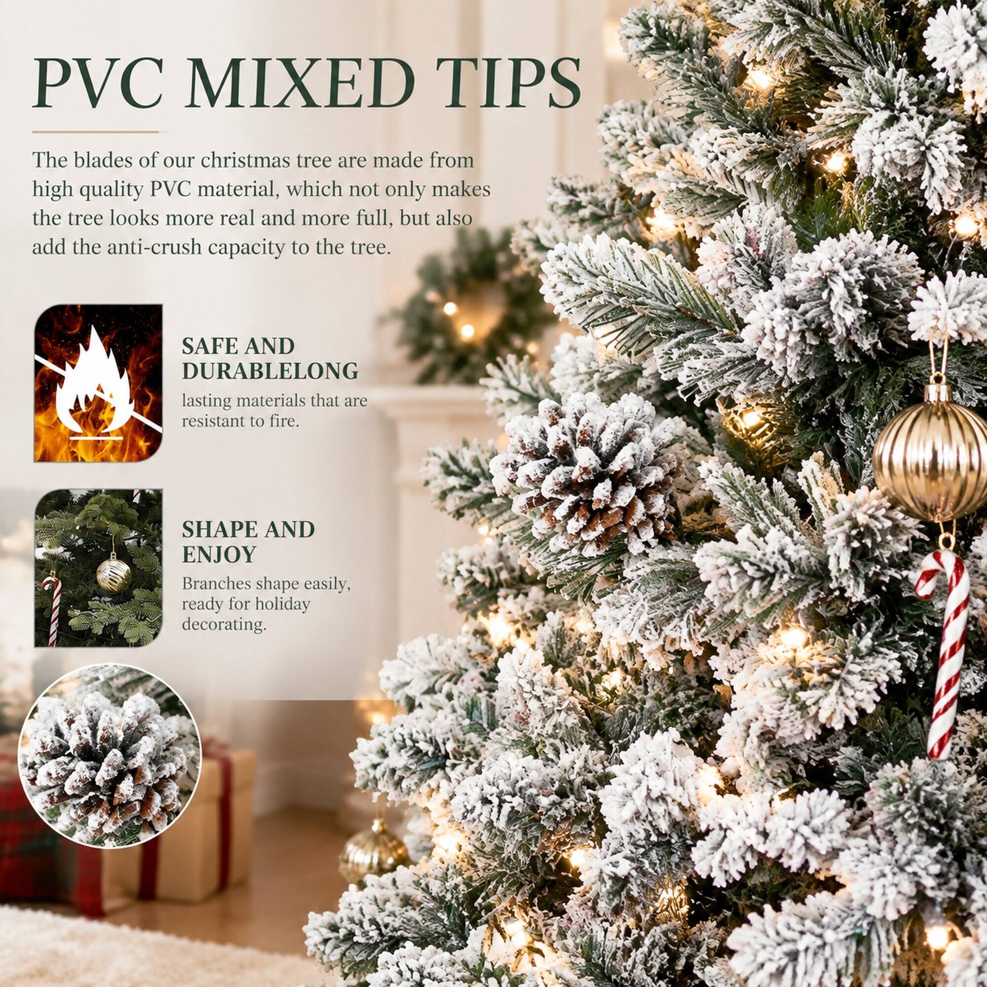 PVC MIXED TIPS

The blades of our christmas tree are made from high quality PVC material, which not only makes the tree looks more real and more full, but also add the anti-crush capacity to the tree.

SAFE AND DURABLE
LONG lasting materials that are resistant to fire.

SHAPE AND ENJOY
Branches shape easily, ready for holiday decorating.