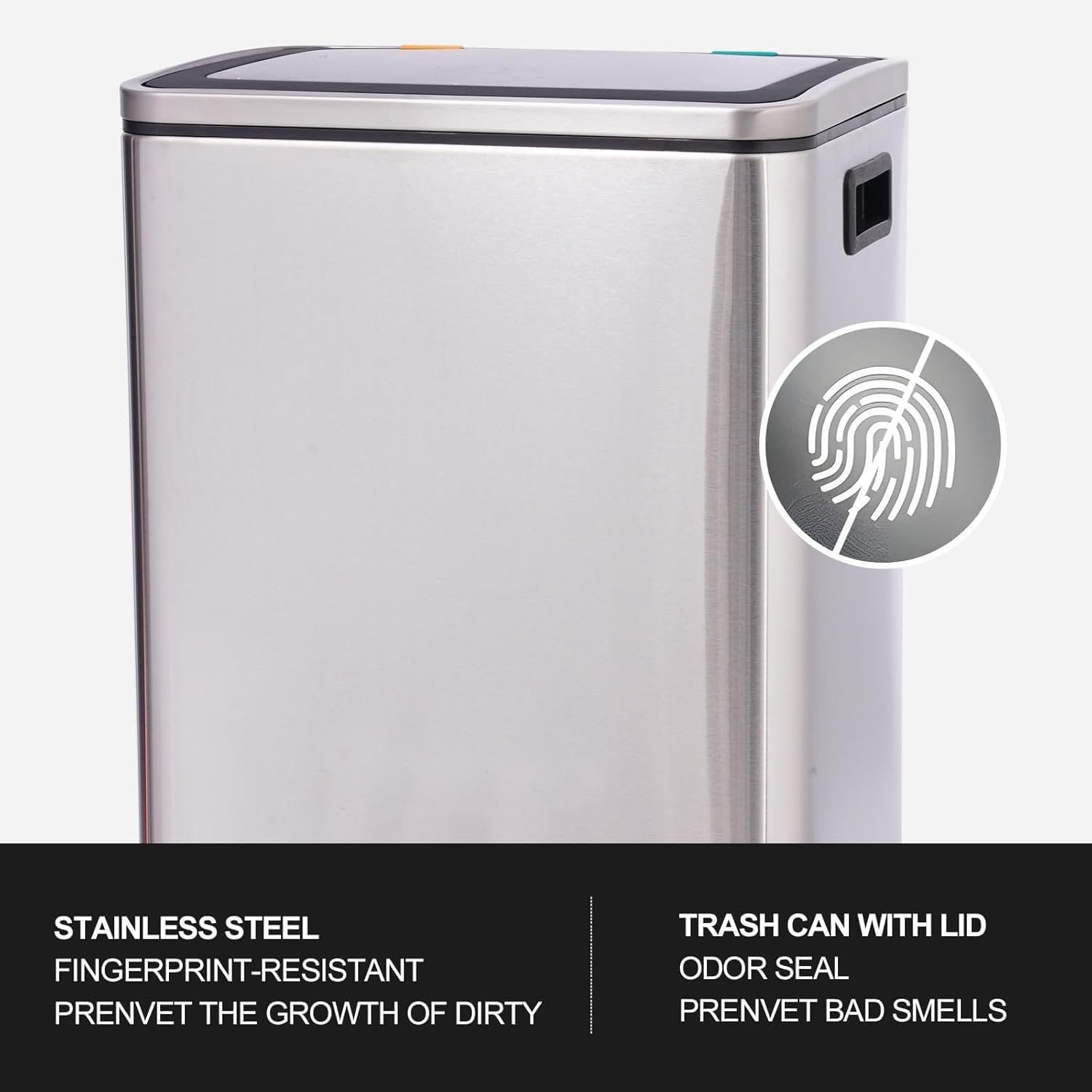 STAINLESS STEEL  
FINGERPRINT-RESISTANT  
PREVENT THE GROWTH OF DIRTY  

TRASH CAN WITH LID  
ODOR SEAL  
PREVENT BAD SMELLS