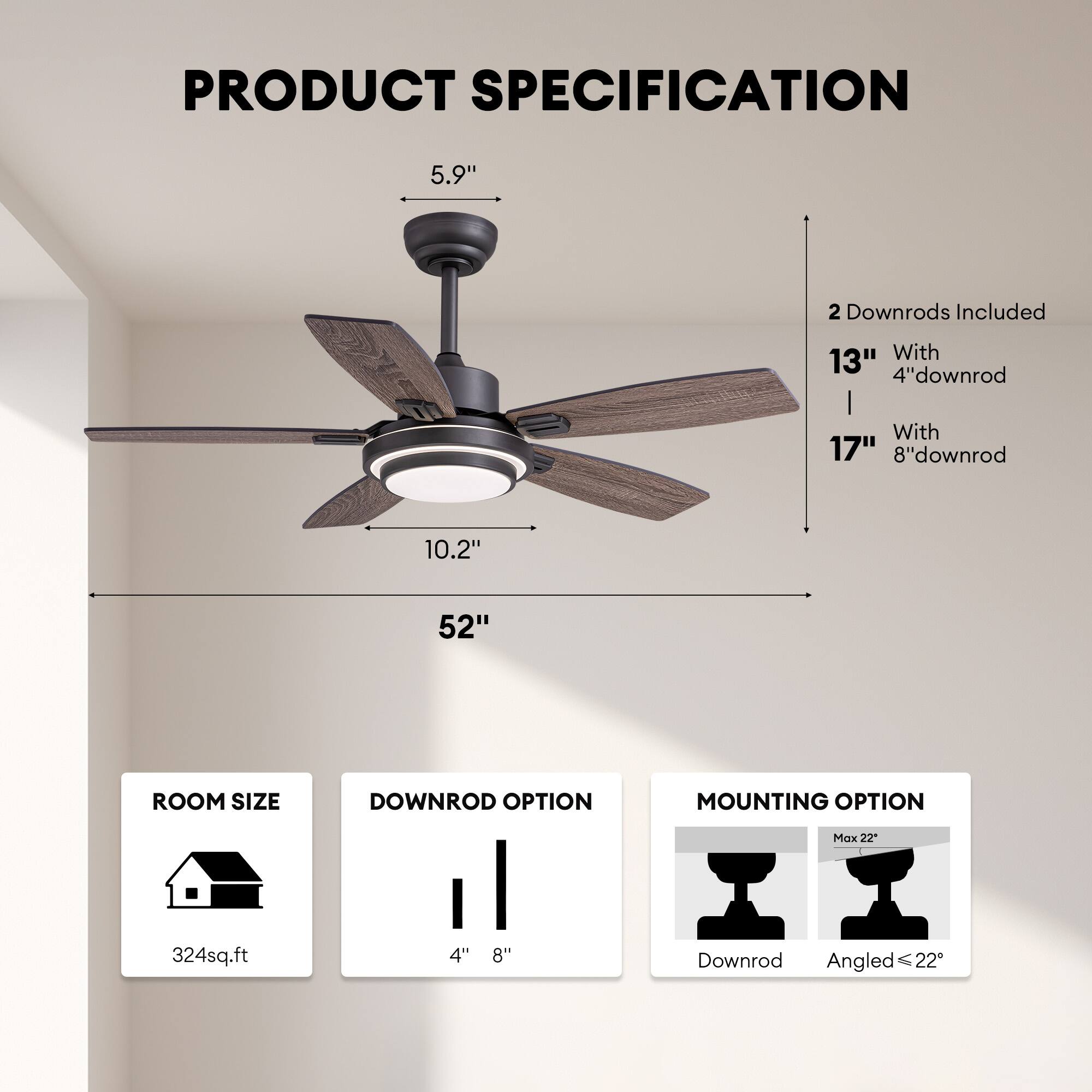 **PRODUCT SPECIFICATION**

- **5.9"**  
- **10.2"**  
- **52"**

**2 Downrods Included**  
- **13"** With **4" downrod**  
- **17"** With **8" downrod**

**ROOM SIZE**  
- **324 sq.ft**

**DOWNROD OPTION**  
- **4"**  
- **8"**

**MOUNTING OPTION**  
- **Downrod**  
- **Angled ≤ 22°**  
- **Max 22°**