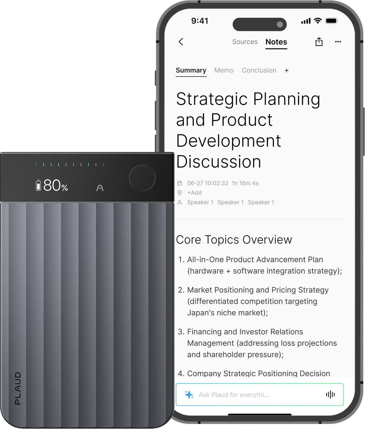 Sure, here is the corrected and grouped text:

---

**Strategic Planning and Product Development Discussion**

**Summary**

**Memo**  
**Conclusion**

**Core Topics Overview**

1. All-in-One Product Advancement Plan (hardware + software integration strategy);
2. Market Positioning and Pricing Strategy (differentiated competition targeting Japan's niche market);
3. Financing and Investor Relations Management (addressing loss projections and shareholder pressure);
4. Company Strategic Positioning Decision

**Ask Plaud for everything...**

---

**Note:**  
- The time and date are noted as "06-27 10:02:32 1h 16m 4s".
- The speakers are listed as "Speaker 1 Speaker 1 Speaker 1".
- The text "PLAUD" is visible on the device.