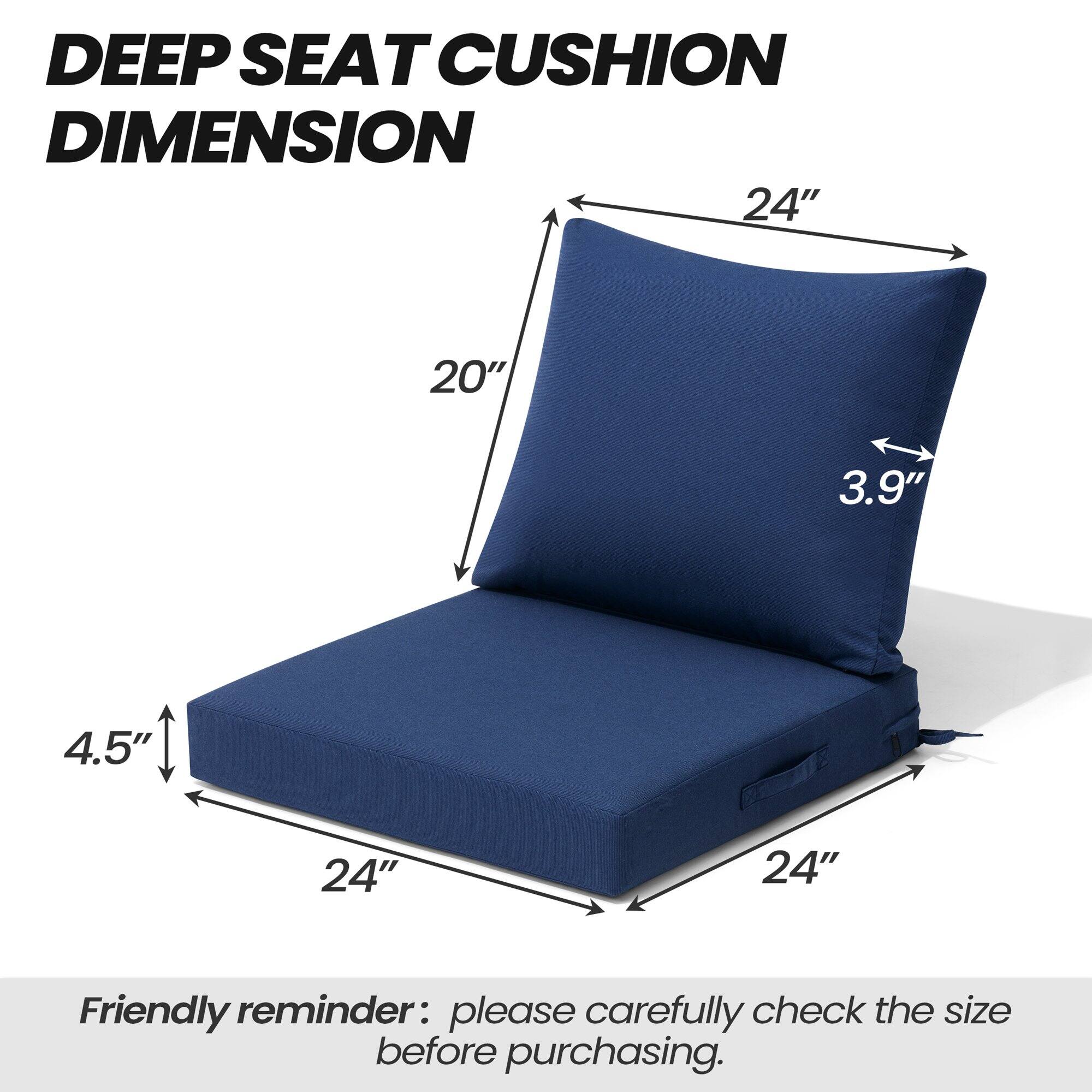 DEEP SEAT CUSHION DIMENSION

24" x 20" x 3.9" x 4.5" x 24" x 24"

Friendly reminder: please carefully check the size before purchasing.
