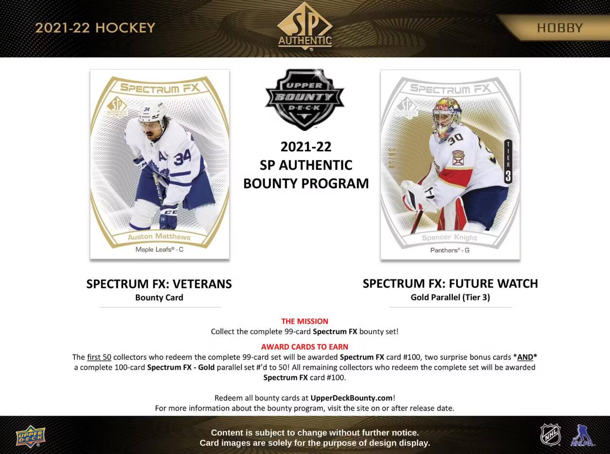 2021-22 HOCKEY  
AUTHENTIC  
HOBBY  
SPECTRUM FX AUTHENTIC  
UPPER BOUNTY D-E-C-K  
SPECTRUM FX AUTHENTIC  
A 34  
2021-22 SP AUTHENTIC BOUNTY PROGRAM  
30  
TIER 3  
Auston Matthews Maple Leafs  
Spencer Knight Panthers G  
SPECTRUM FX: VETERANS Bounty Card  
SPECTRUM FX: FUTURE WATCH Gold Parallel (Tier 3)  
THE MISSION Collect the complete 99-card Spectrum FX bounty set!  
AWARD CARDS TO EARN The first 50 collectors who redeem the complete 99-card set will be awarded Spectrum FX card #100, two surprise bonus cards *AND* a complete 100-card Spectrum FX Gold parallel set #'d to 50! All remaining collectors who redeem the complete set will be awarded Spectrum FX card #100.  
Redeem all bounty cards at UpperDeckBounty.com! For more information about the bounty program, visit the site on or after release date.  
UPPER D.E.C.K  
Content is subject to change without further notice