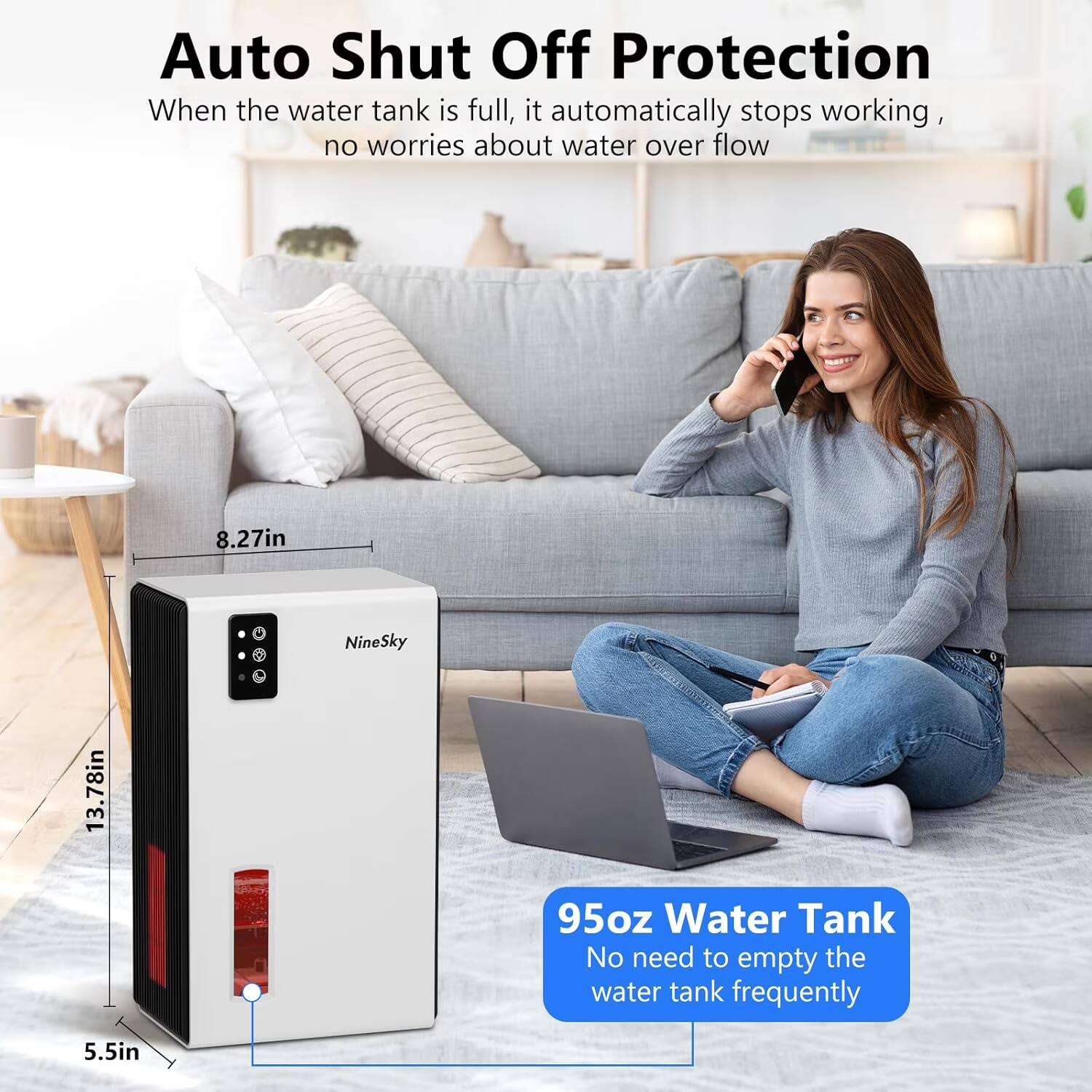 Auto Shut Off Protection  
When the water tank is full, it automatically stops working, no worries about water over flow

8.27in  
13.78in  
NineSky  
95oz Water Tank  
No need to empty the water tank frequently  
5.5in