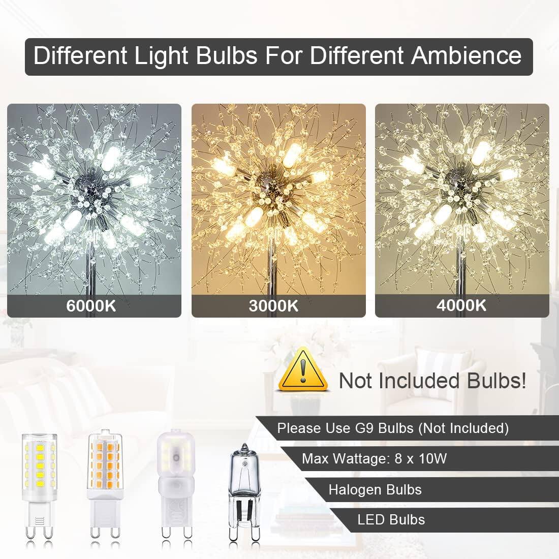 Different Light Bulbs For Different Ambience

6000K 3000K 4000K

Not Included Bulbs!

Please Use G9 Bulbs (Not Included)

Max Wattage: 8 x 10W

Halogen Bulbs

LED Bulbs