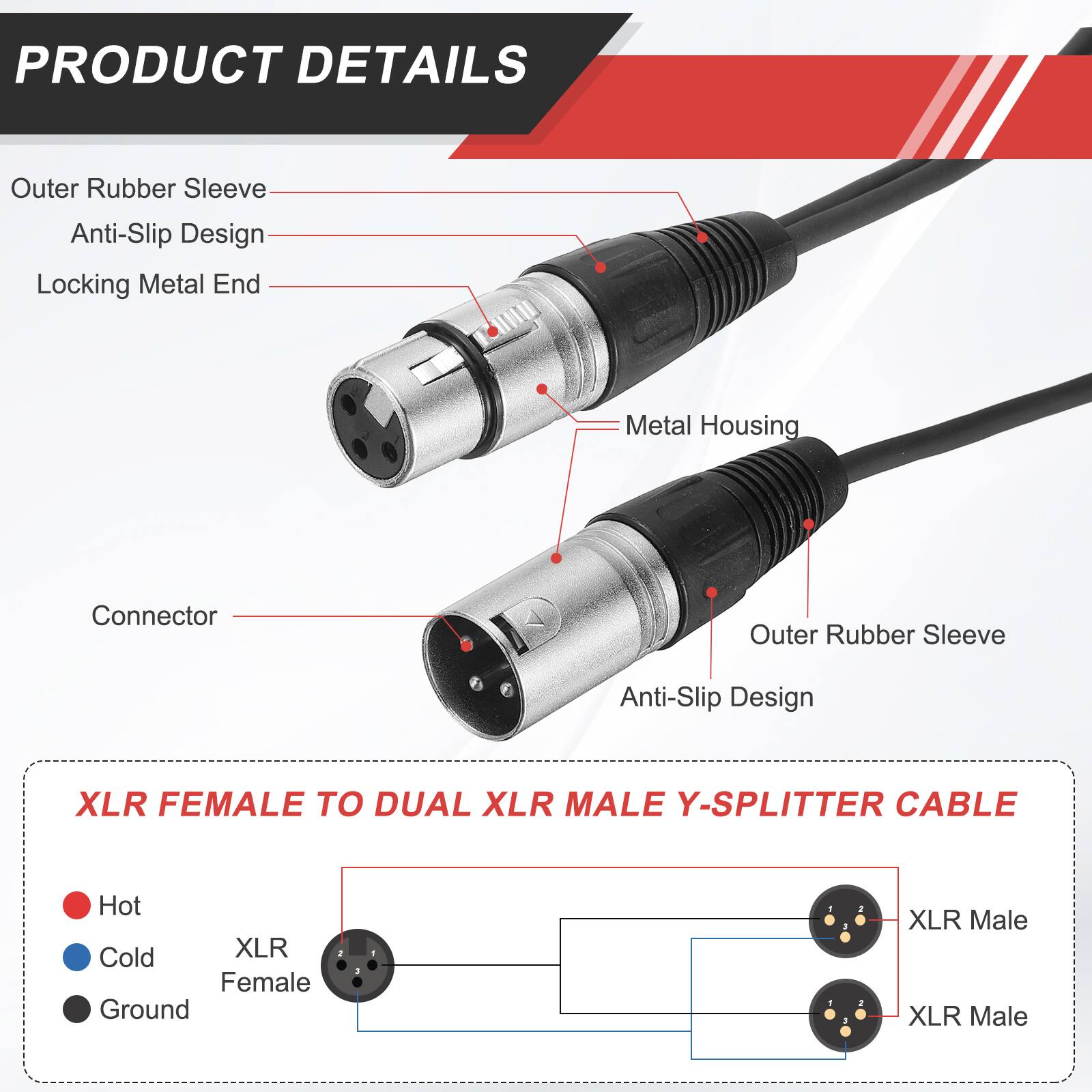 PRODUCT DETAILS

- Outer Rubber Sleeve
- Anti-Slip Design
- Locking Metal End
- Metal Housing
- Connector

XLR FEMALE TO DUAL XLR MALE Y-SPLITTER CABLE

- Hot
- Cold
- Ground

XLR Female
XLR Male
XLR Male