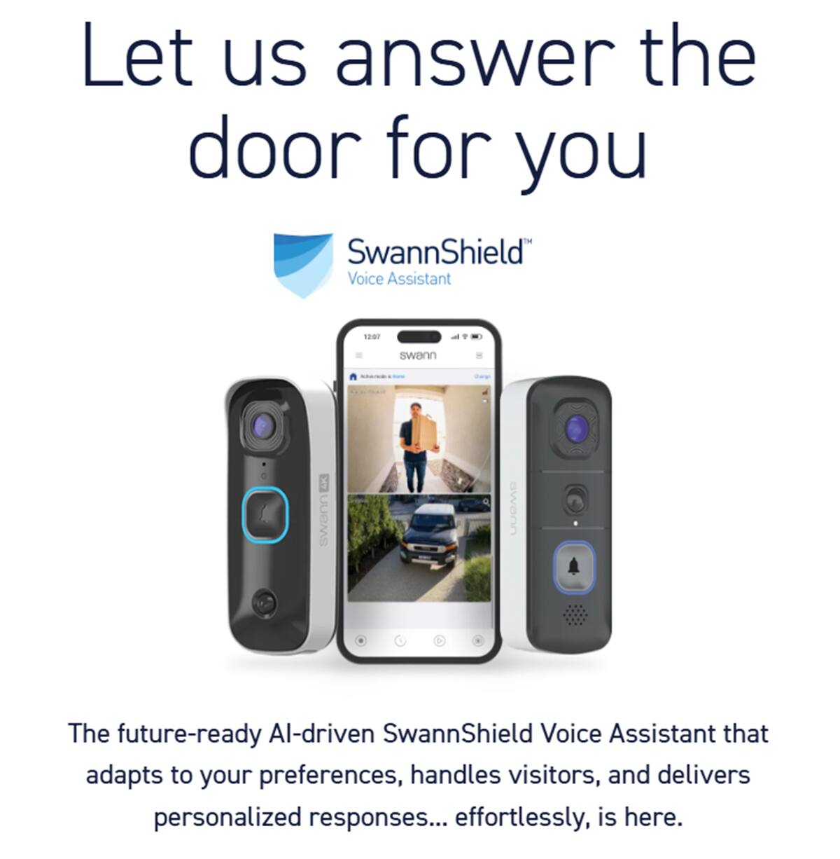 Let us answer the door for you. SwannShield Voice Assistant is a future-ready AI-driven voice assistant that adapts to your preferences, handles visitors, and delivers personalized responses effortlessly. It is here.