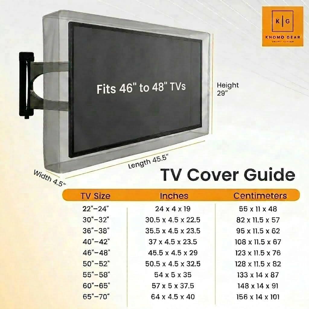 K G KHOMO GEAR  
PN  
Fits 46" to 48" TVs  
Height 29"  
Width 4.5"  
TV Size 22"-24" 30"-32" 36"-38" 40"-42" 46"-48" 50"-52" 55"-58" 60"-65" 65"-70"  
45.5" Length  
TV Cover Guide  
Inches  
Centimeters  
24 X 4 X 19  
55 X 11 X 48  
30.5 X 4.5 x 22.5  
82 X 11.5 x 57  
35.5 X 4.5 x 23.5  
95 x 11.5 X 62  
37 x 4.5 x 23.5  
108 x 11.5 x 67  
45.5 x 4.5 X 29  
123 X 11.5 x 76  
50