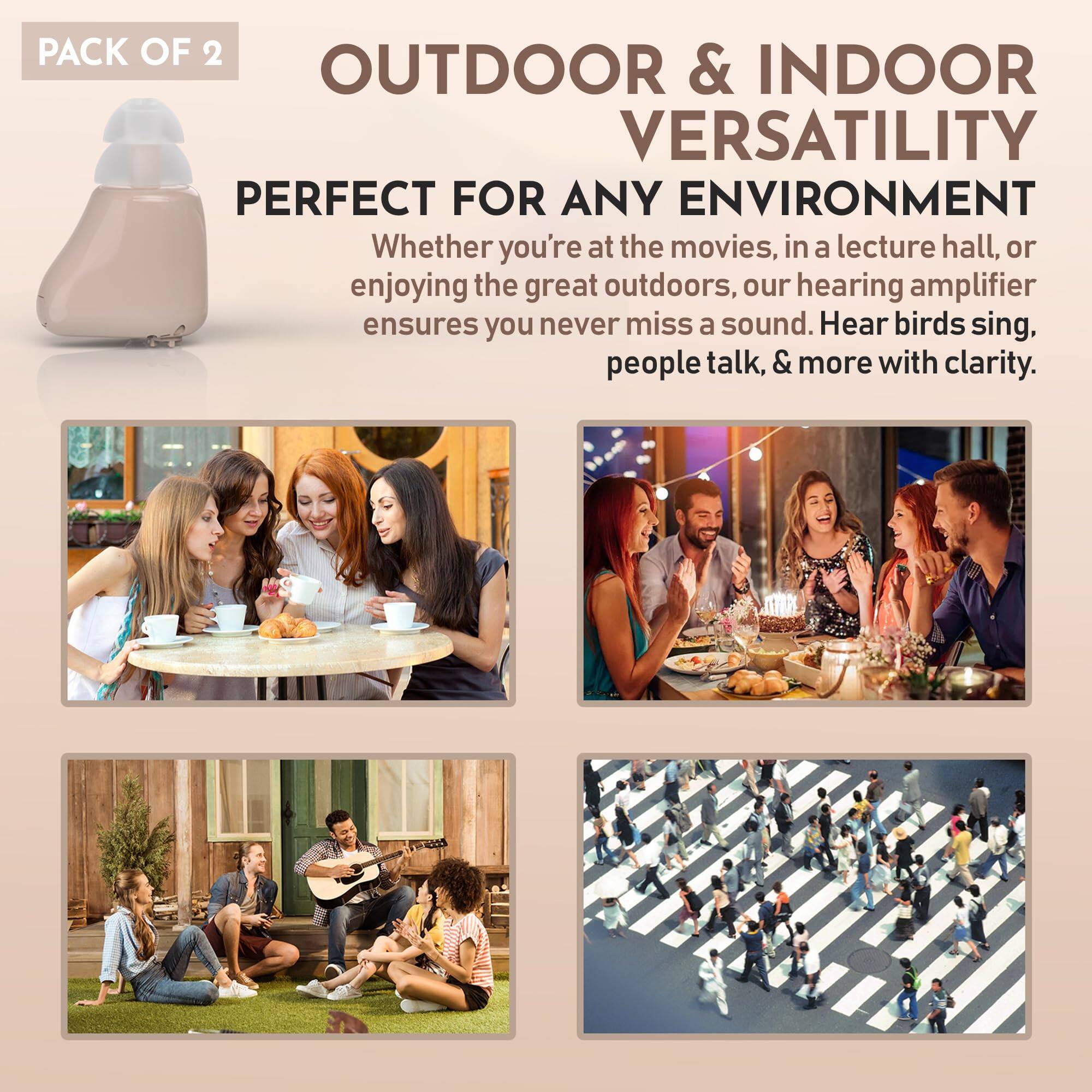 PACK OF 2

OUTDOOR & INDOOR VERSATILITY

PERFECT FOR ANY ENVIRONMENT

Whether you're at the movies, in a lecture hall, or enjoying the great outdoors, our hearing amplifier ensures you never miss a sound. Hear birds sing, people talk, & more with clarity.