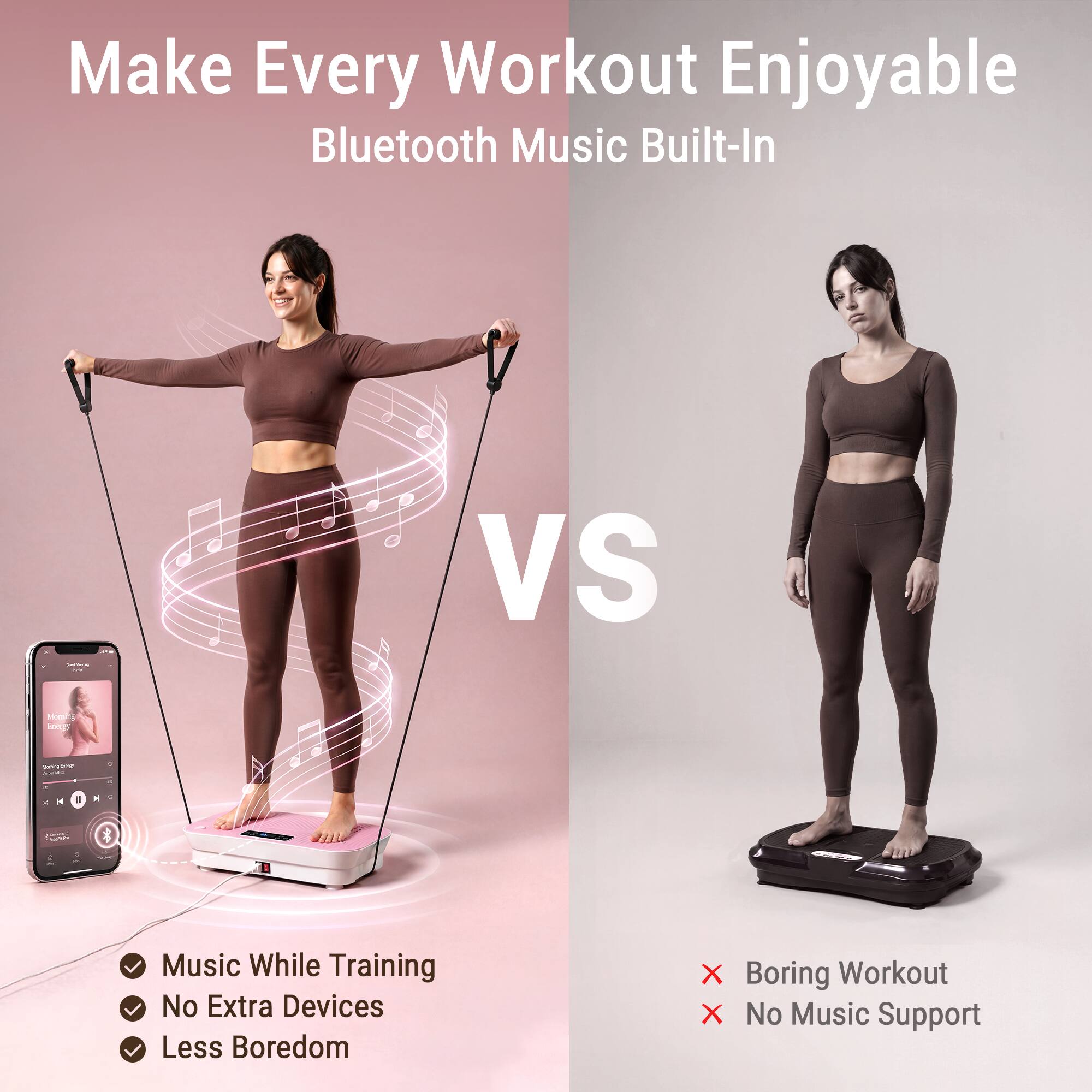 Make Every Workout Enjoyable  
Bluetooth Music Built-In

VS

Music While Training  
No Extra Devices  
Less Boredom

X Boring Workout  
X No Music Support