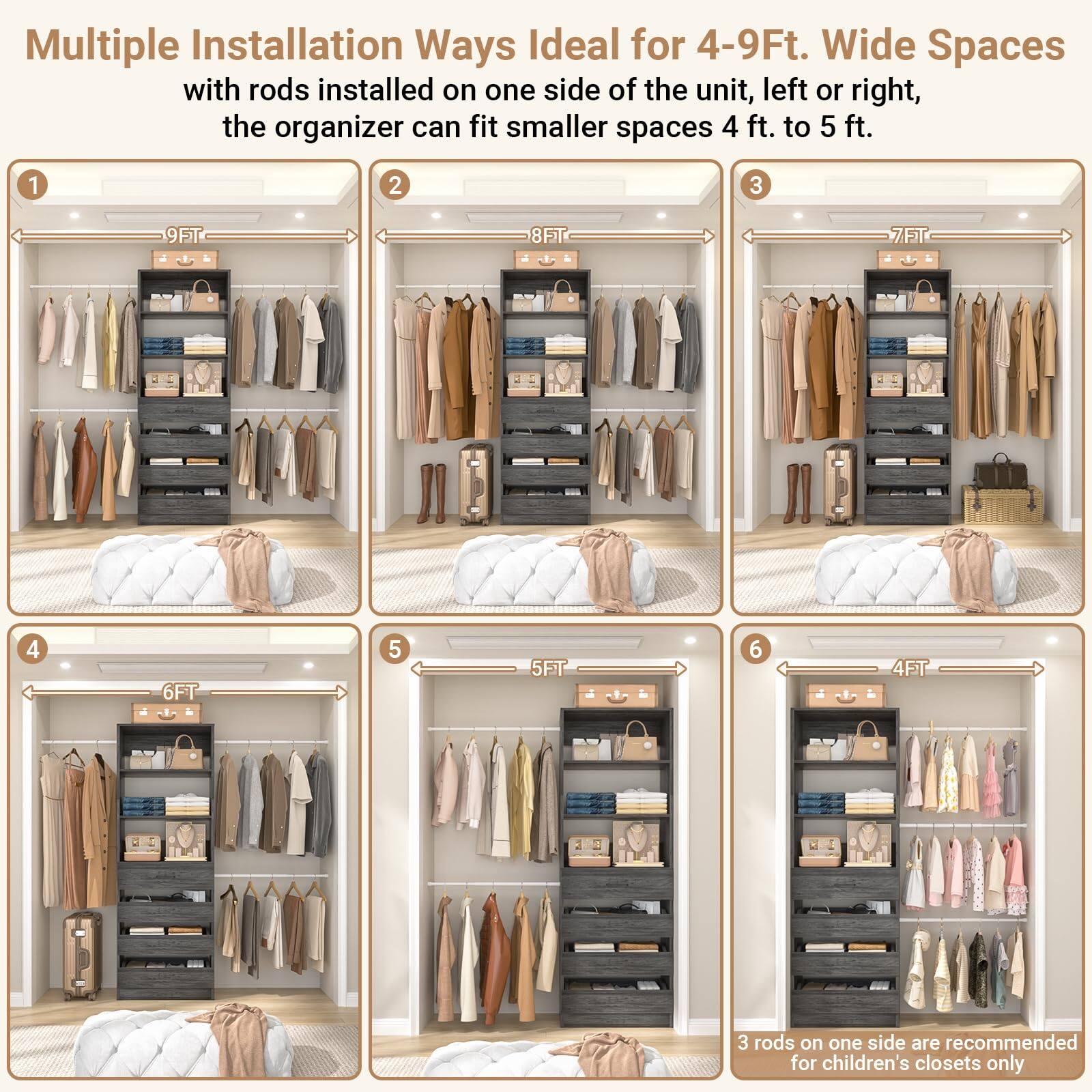 Multiple Installation Ways Ideal for 4-9Ft. Wide Spaces  
with rods installed on one side of the unit, left or right, the organizer can fit smaller spaces 4 ft. to 5 ft.  

1. 9FT  
2. 8FT  
3. 7FT  
4. 6FT  
5. 5FT  
6. 4FT  

3 rods on one side are recommended for children's closets only