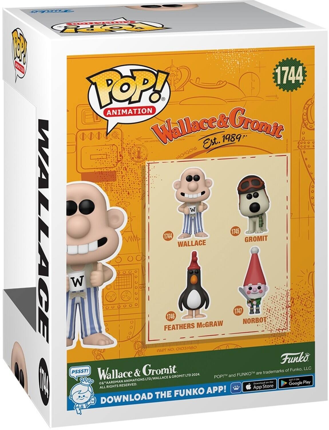 POP! ANIMATION Wallace& Gromit 1989* Est. 19092016 W WALLAGE 1745 1744 GROMIT WALLACE W 1747 1746 McGRAW NORBOT FEATHERS PART NO. 01031980 Funk Gromit of Funko, LLC PSSST! Wallace & FUNKOM are trademarks GROMIT LTD 2024 POP! and TD/WALLACE & ANIMATIONS LTD c EN e& AARDMAN Downloed an the Google Play RIGHTS RESERVED. Store ALL App FUNKO APP! DOWNLOAD THE