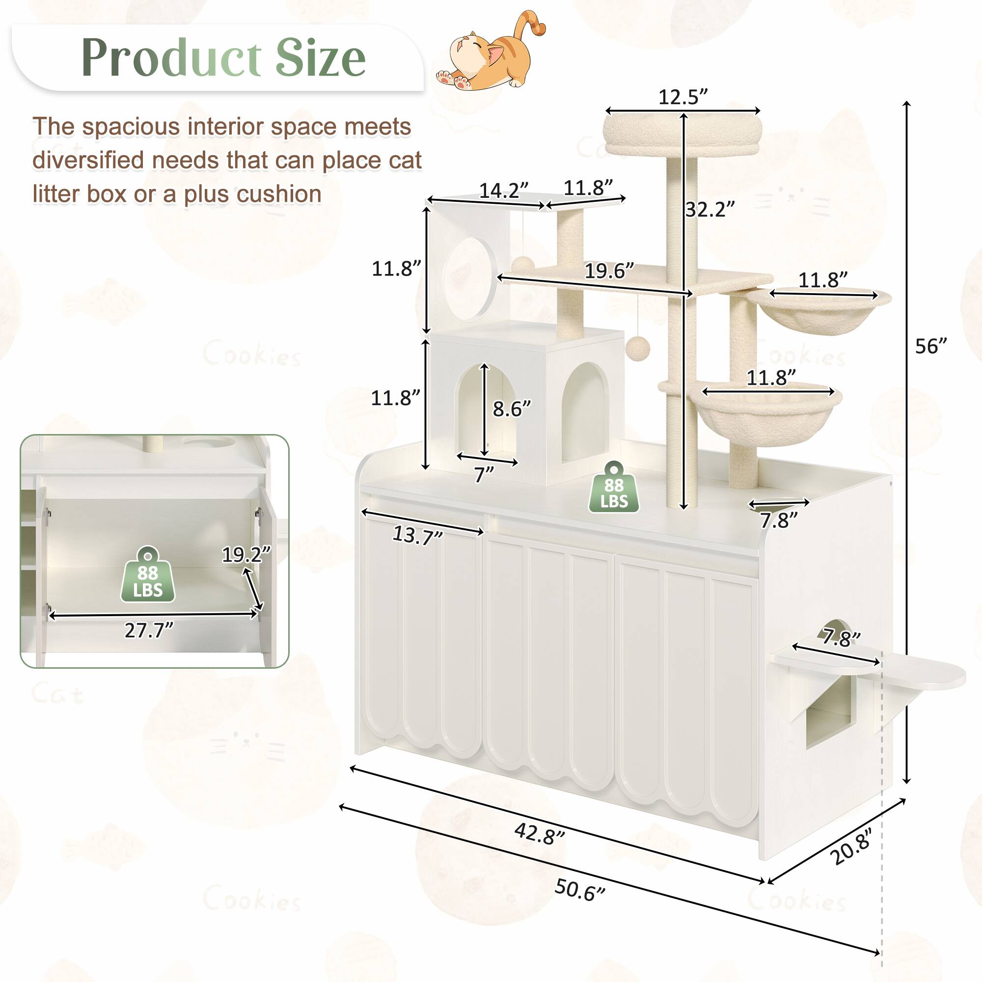 Product Size

The spacious interior space meets diversified needs that can place cat litter box or a plus cushion

- 14.2" x 11.8" x 12.5" x 32.2" x 11.8" x 19.6" x 11.8"
- 11.8" x 8.6" x 7" (Cookies)
- 11.8" x 56" (Cookies)
- 19.2" x 13.7" x 7" (88 LBS)
- 7.8" x 27.7" x 7.8" (Cat Cookies)
- 42.8" x 50.6" x 20.8" (Cookies)
