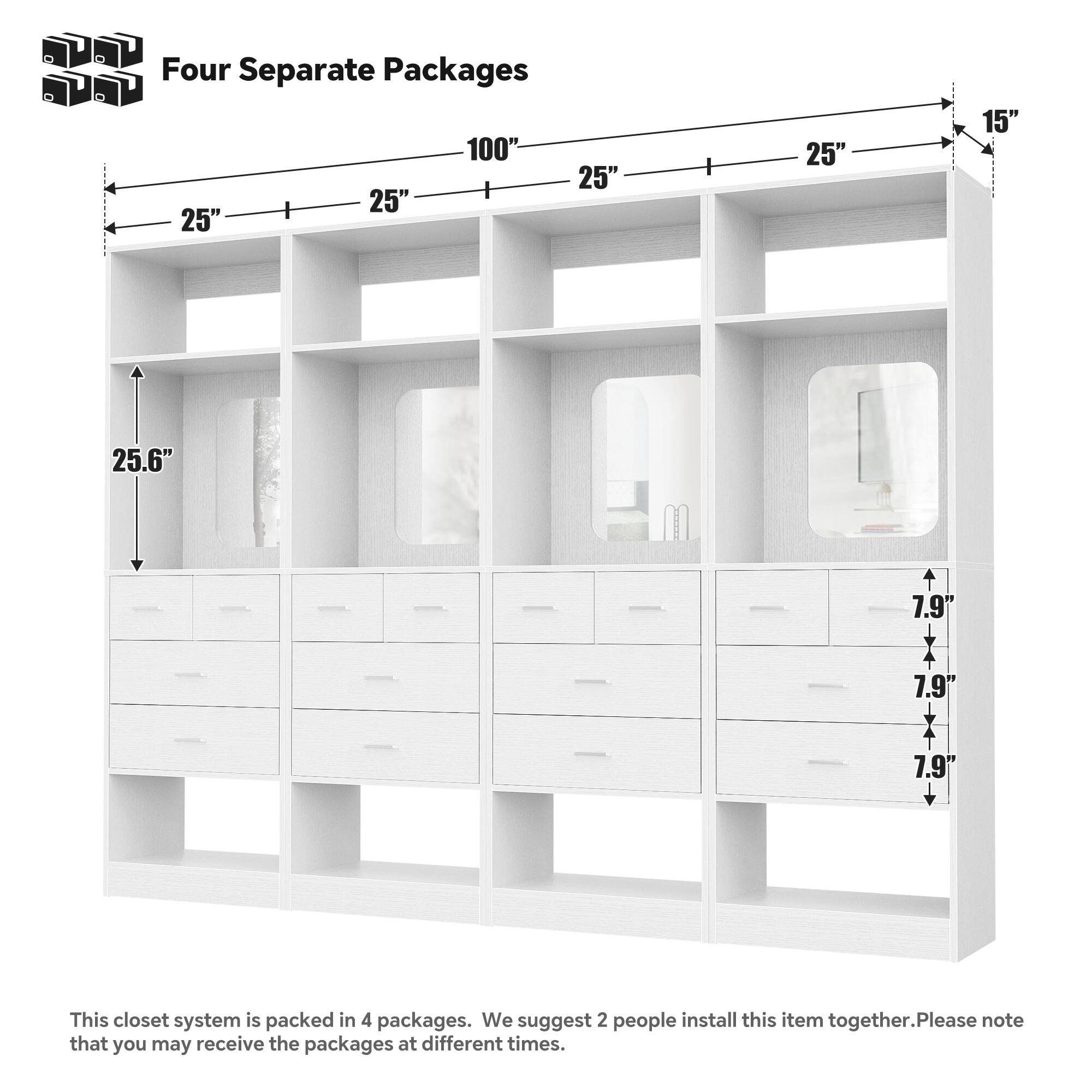 Four Separate Packages

100" 25" 25" 25" 25" 15" 25.6" 7.9" 7.9" 7.9"

This closet system is packed in 4 packages. We suggest 2 people install this item together. Please note that you may receive the packages at different times.