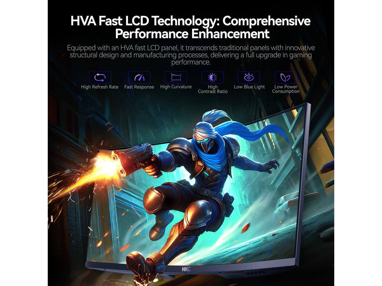 HVA Fast LCD Technology: Comprehensive Performance Enhancement

Equipped with an HVA fast LCD panel, it transcends traditional panels with innovative structural design and manufacturing processes, delivering a full upgrade in gaming performance.

- High Refresh Rate
- Fast Response
- High Curvature
- High Contrast Ratio
- Low Blue Light
- Low Power Consumption