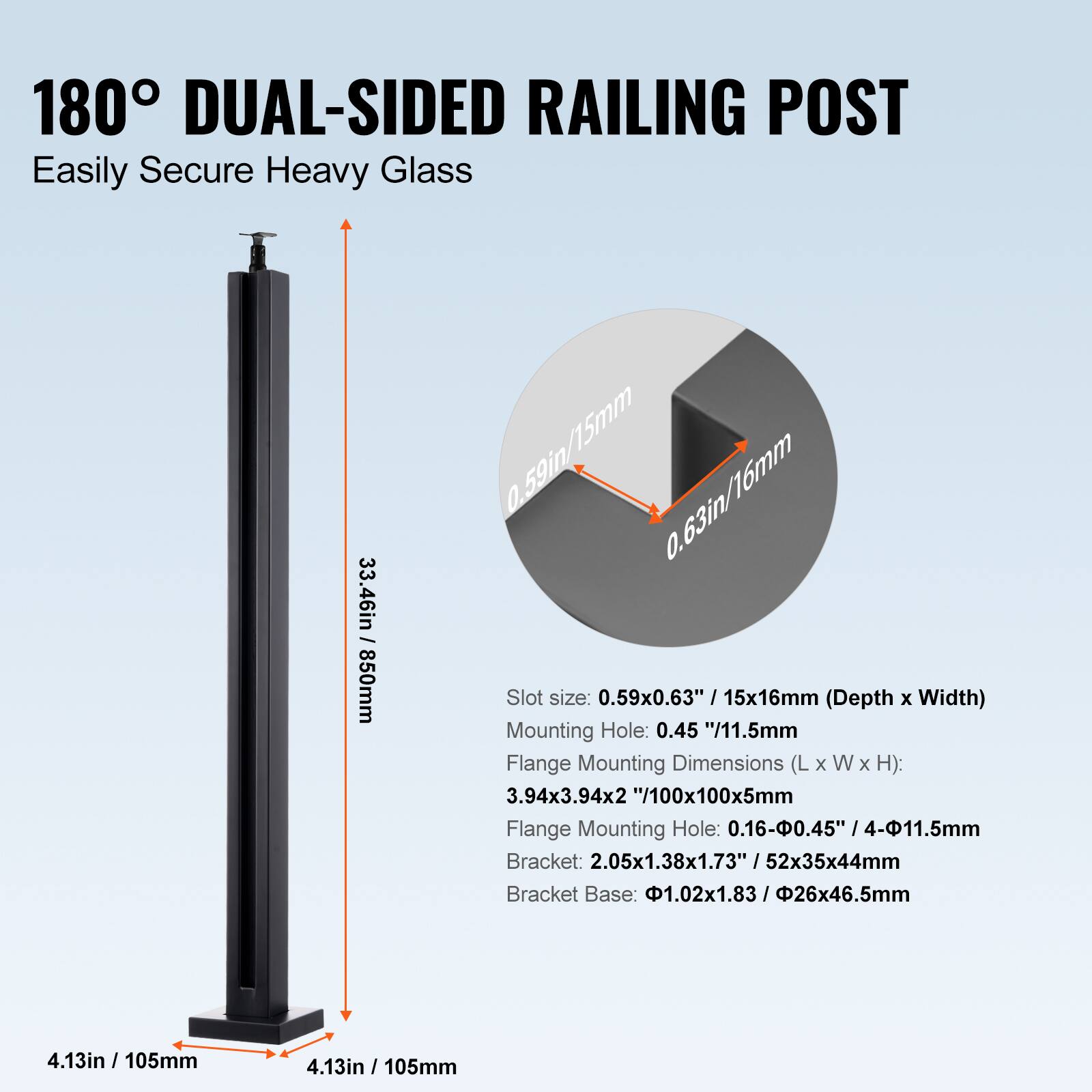 180° DUAL-SIDED RAILING POST  
Easily Secure Heavy Glass  

- 33.46in / 850mm  
- Slot size: 0.59x0.63" / 15x16mm (Depth x Width)  
- Mounting Hole: 0.45" / 11.5mm  
- Flange Mounting Dimensions (L x W x H): 3.94x3.94x2" / 100x100x5mm  
- Flange Mounting Hole: 0.16-0.45" / 4-11.5mm  
- Bracket: 2.05x1.38x1.73" / 52x35x44mm  
- Bracket Base: 1.02x1.83" / 26x46.5mm  
- 4.13in / 105mm