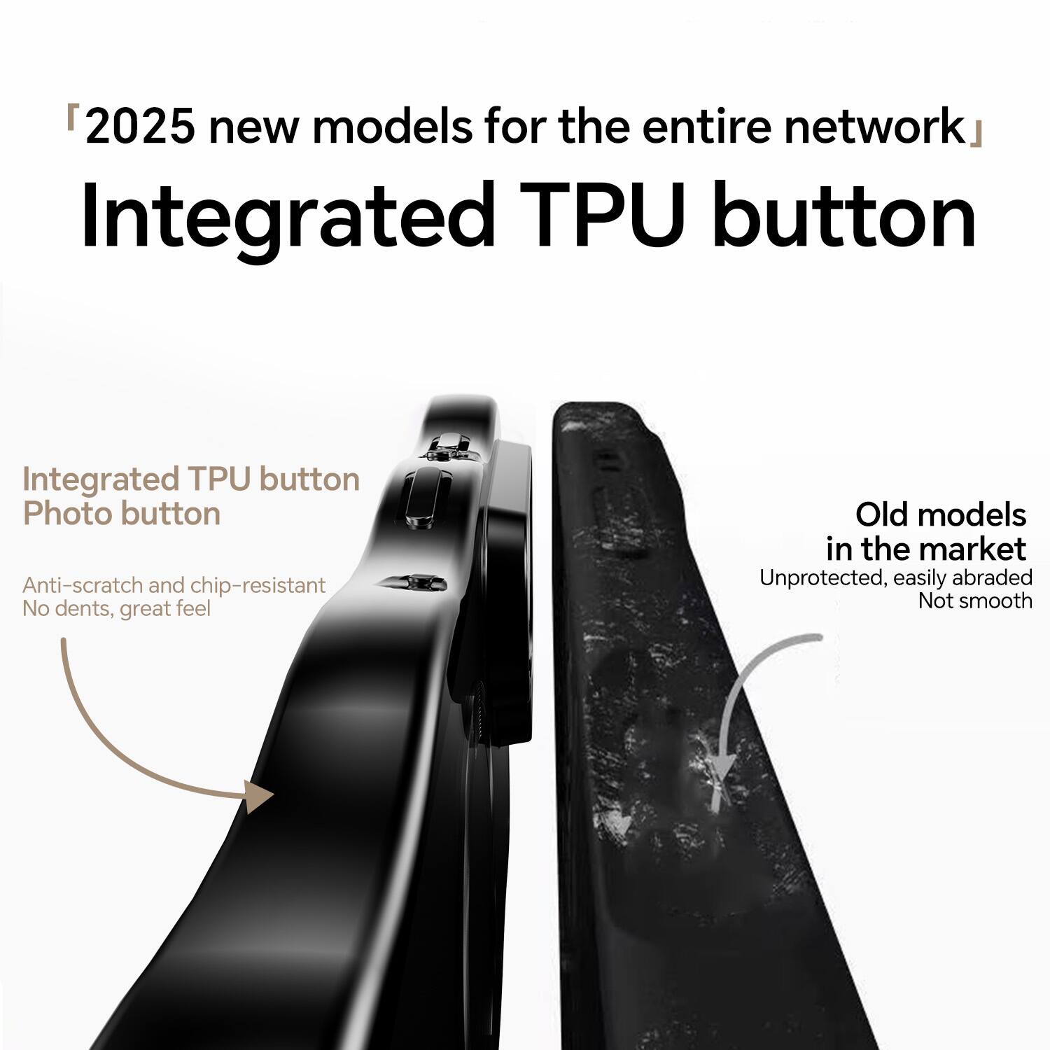 2025 new models for the entire network  
Integrated TPU button

Integrated TPU button  
Photo button  
Anti-scratch and chip-resistant  
No dents, great feel

Old models in the market  
Unprotected, easily abraded  
Not smooth