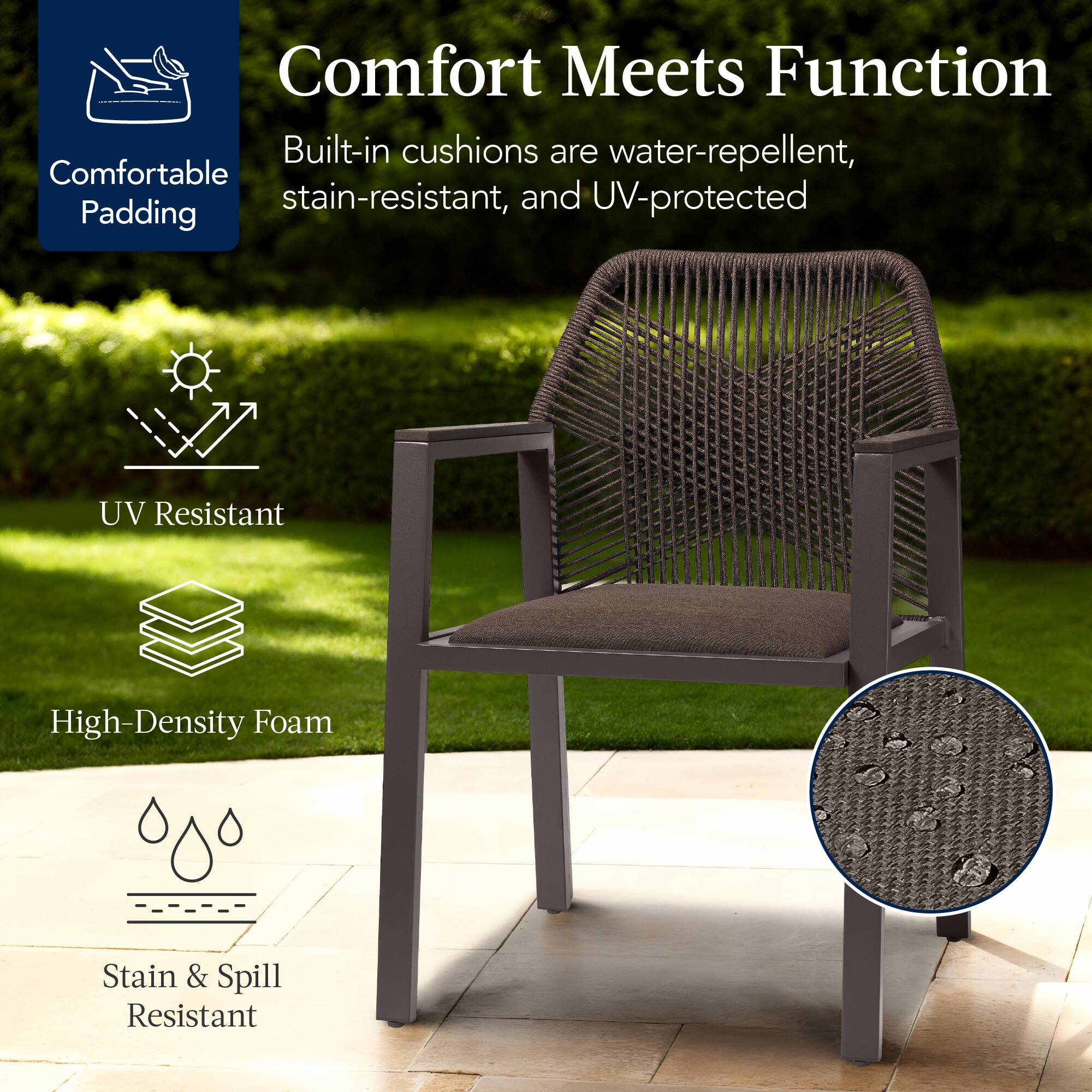 Comfort Meets Function

Built-in cushions are water-repellent, stain-resistant, and UV-protected

- Comfortable Padding
- UV Resistant
- High-Density Foam
- Stain & Spill Resistant