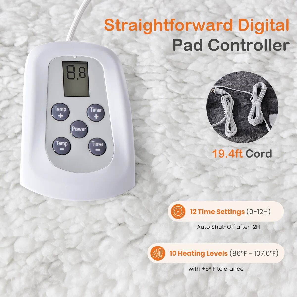 Straightforward Digital Pad Controller

- 8.8 Temp + Timer + Power
- 19.4ft Cord
- 12 Time Settings (0-12H) Auto Shut-Off after 12H
- 10 Heating Levels (86°F - 107.6°F) with ±5°F tolerance