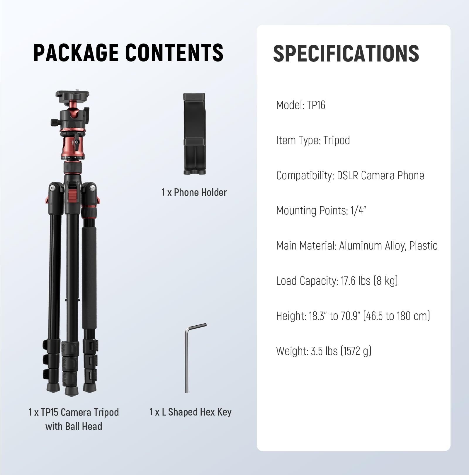 PACKAGE CONTENTS

1 x Phone Holder

1 x TP15 Camera Tripod with Ball Head

1 x L Shaped Hex Key

SPECIFICATIONS

Model: TP16

Item Type: Tripod

Compatibility: DSLR Camera Phone

Mounting Points: 1/4"

Main Material: Aluminum Alloy, Plastic

Load Capacity: 17.6 lbs (8 kg)

Height: 18.3" to 70.9" (46.5 to 180 cm)

Weight: 3.5 lbs (1572 g)