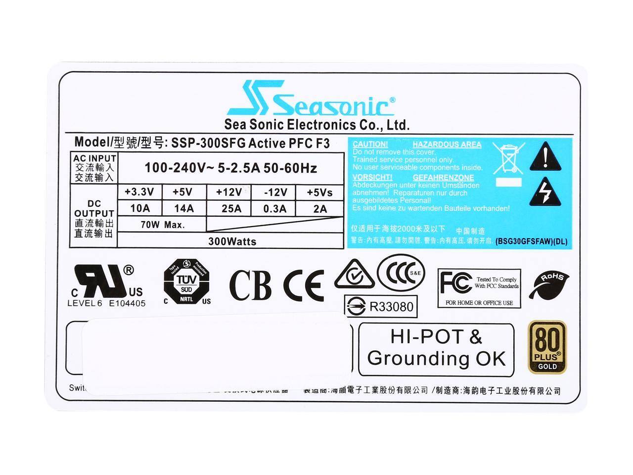 Seasonic Sea Sonic Electronics Co., Ltd.  
Model: SSP-300SFG Active PFC F3  

CAUTION! HAZARDOUS AREA  
Do not remove this cover.  
Trained service personnel only.  
No user serviceable components inside.  

VORSICHT! GEFAHRENZONE  
Abdeckungen unter keinen Umständen abnehmen!  
Reparaturen nur durch ausgebildetes Personal!  
Es sind keine zu wartenden Bauteile vorhanden!  

AC INPUT  
100-240V ~ 5-2.5A 50-60Hz  

DC OUTPUT  
+3.3V 10A  
+5V 14A  
+12V 25A  
-12V 0.3A  
+5Vs 2A  
70W Max.  

300Watts (BSG30GFSFAW)(DL)  

Swit.  

LEVEL6 E104405  
US  
TUV  
NRTL  
CB  
CE  
FC  
ROHS  
POT & Grounding OK  
80 PLUS GOLD  

R33080  

FOR HOME