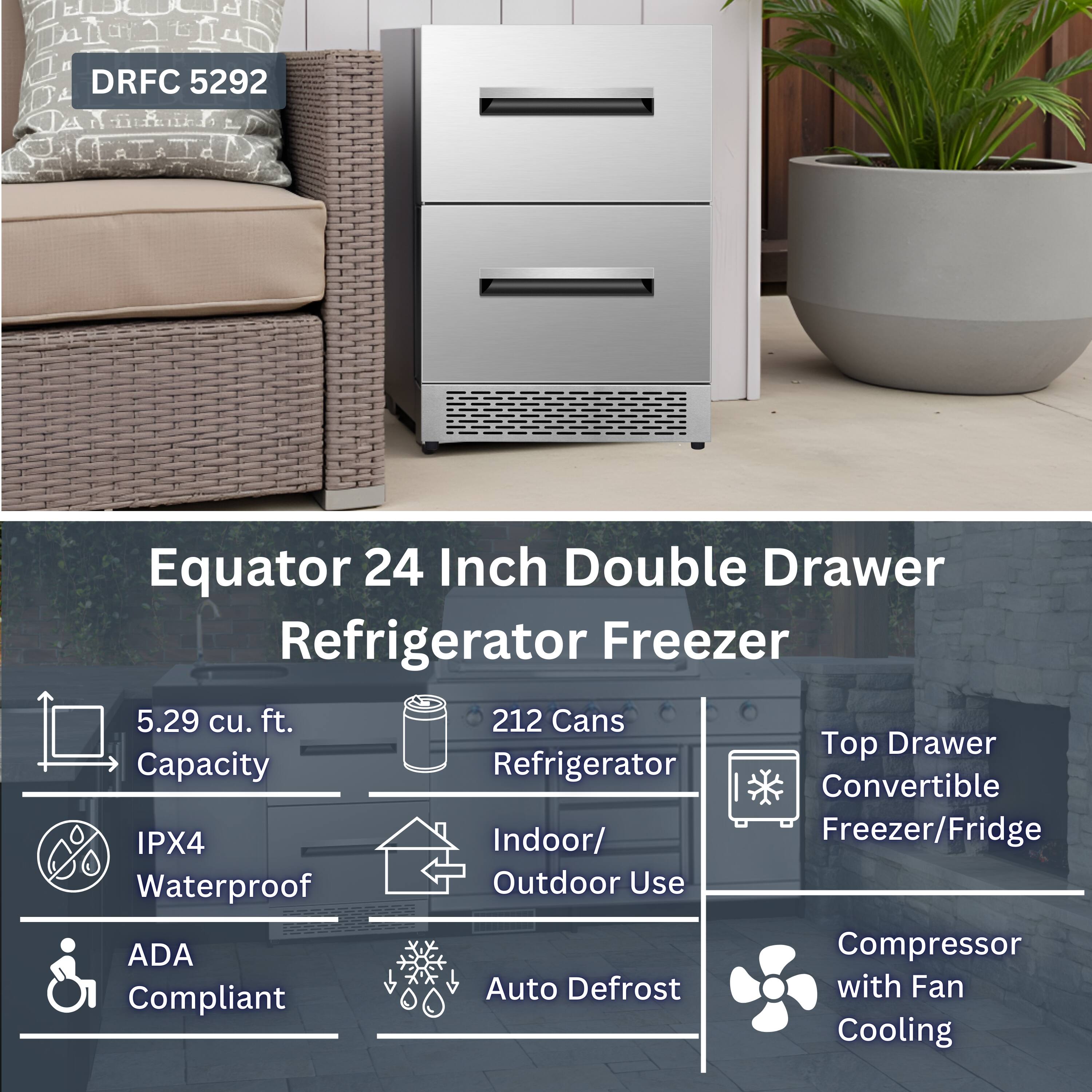 DRFC 5292 Equator 24 Inch Double Drawer Refrigerator Freezer  
5.29 cu. ft.  
212 Cans  
Top Drawer Capacity  
Refrigerator Convertible  
IPX4 Indoor/Outdoor Use  
ADA Compliant  
Compressor with Fan Cooling  
Auto Defrost  
Waterproof