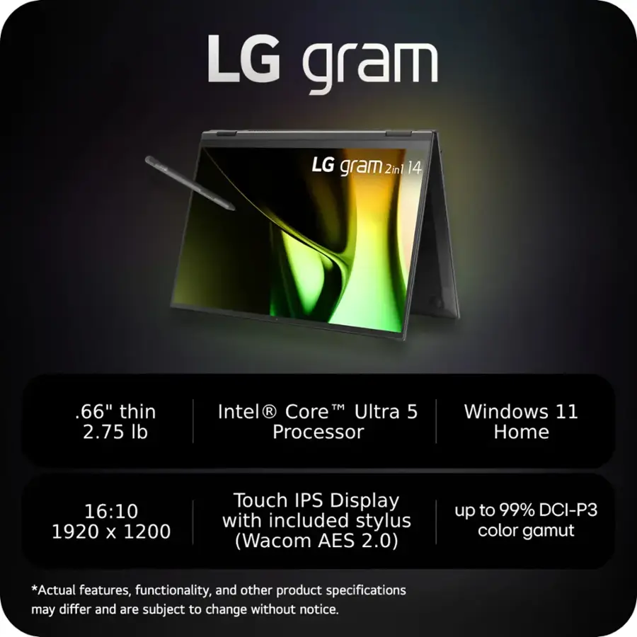 LG gram LG gram 2in1 14 .66" thin 2.75 lb TM Intel  R Core Ultra 5 Processor Windows 11 Home 16:10 1920 X 1200 Touch IPS Display with included stylus (Wacom AES 2.0) up to 99% DCI-P3 color gamut *Actual features, functionality, and other product specifications may differ and are subject to change without notice.