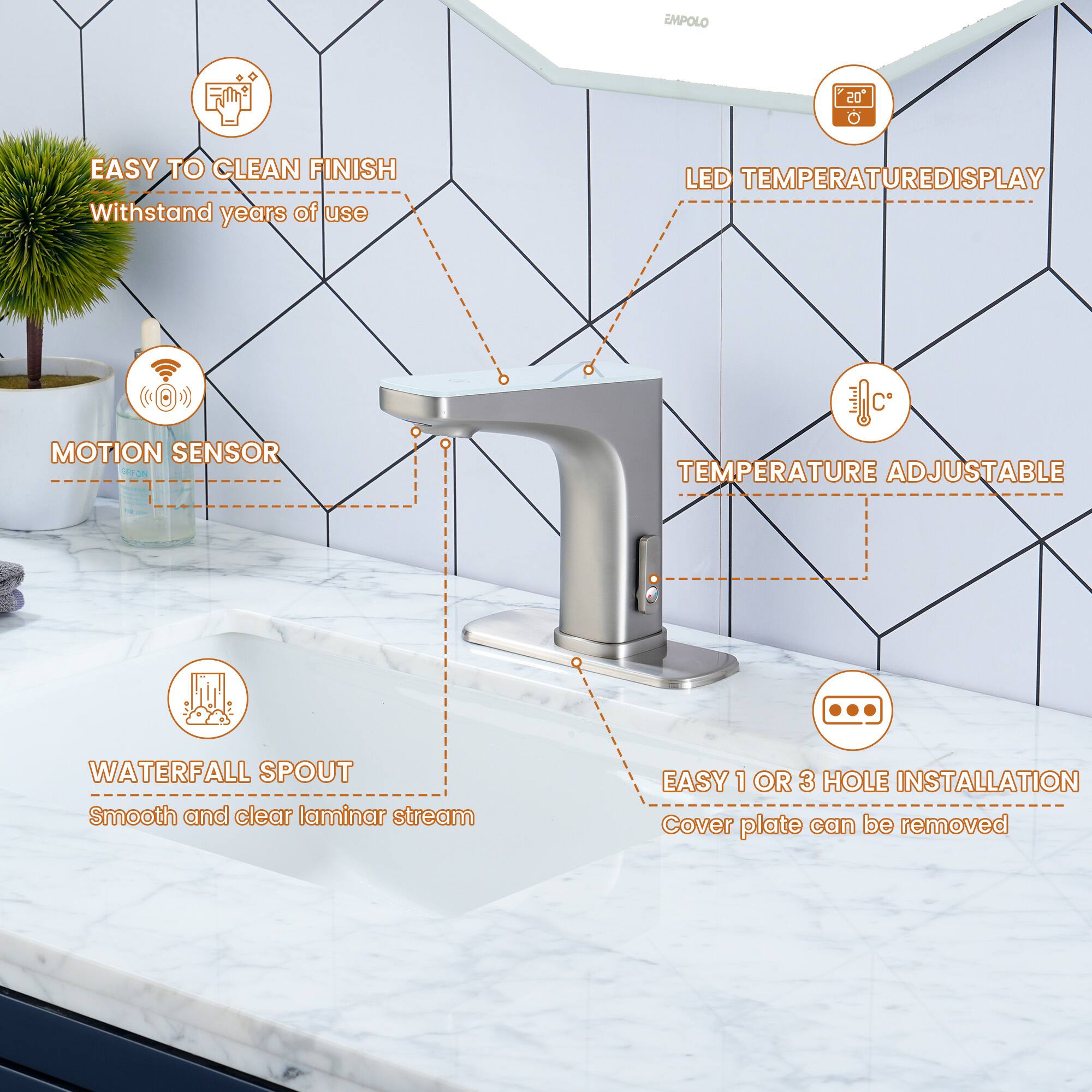 EMPOLO 20

- EASY TO CLEAN FINISH
  Withstand years of use

- LED TEMPERATURE DISPLAY

- MOTION SENSOR

- TEMPERATURE ADJUSTABLE

- WATERFALL SPOUT
  Smooth and clear laminar stream

- EASY 1 OR 3 HOLE INSTALLATION
  Cover plate can be removed