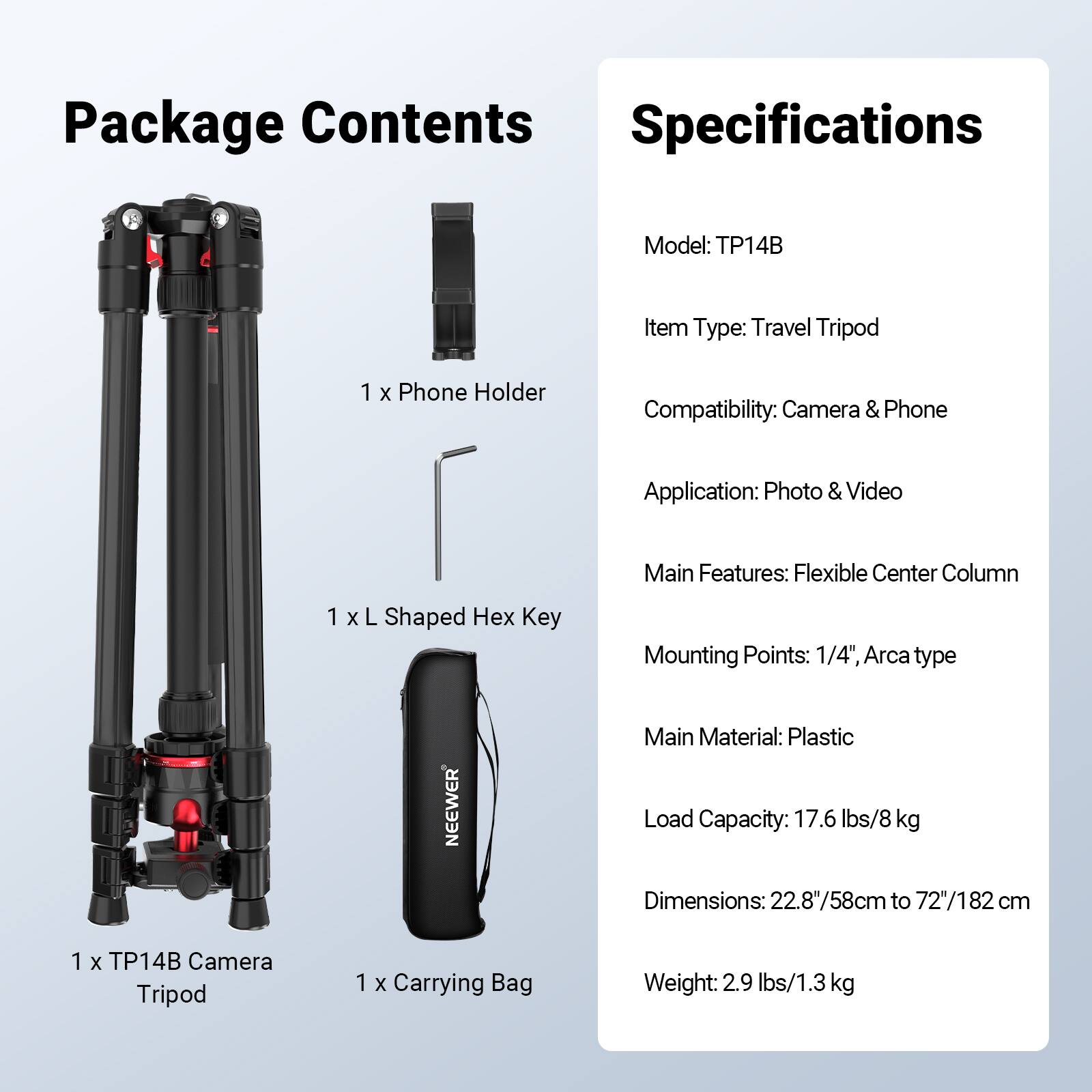 Package Contents

1 x Phone Holder
1 x L Shaped Hex Key
1 x TP14B Camera Tripod
1 x Carrying Bag

Specifications

Model: TP14B
Item Type: Travel Tripod
Compatibility: Camera & Phone
Application: Photo & Video
Main Features: Flexible Center Column
Mounting Points: 1/4", Arca type
Main Material: Plastic
Load Capacity: 17.6 lbs/8 kg
Dimensions: 22.8"/58cm to 72"/182 cm
Weight: 2.9 lbs/1.3 kg