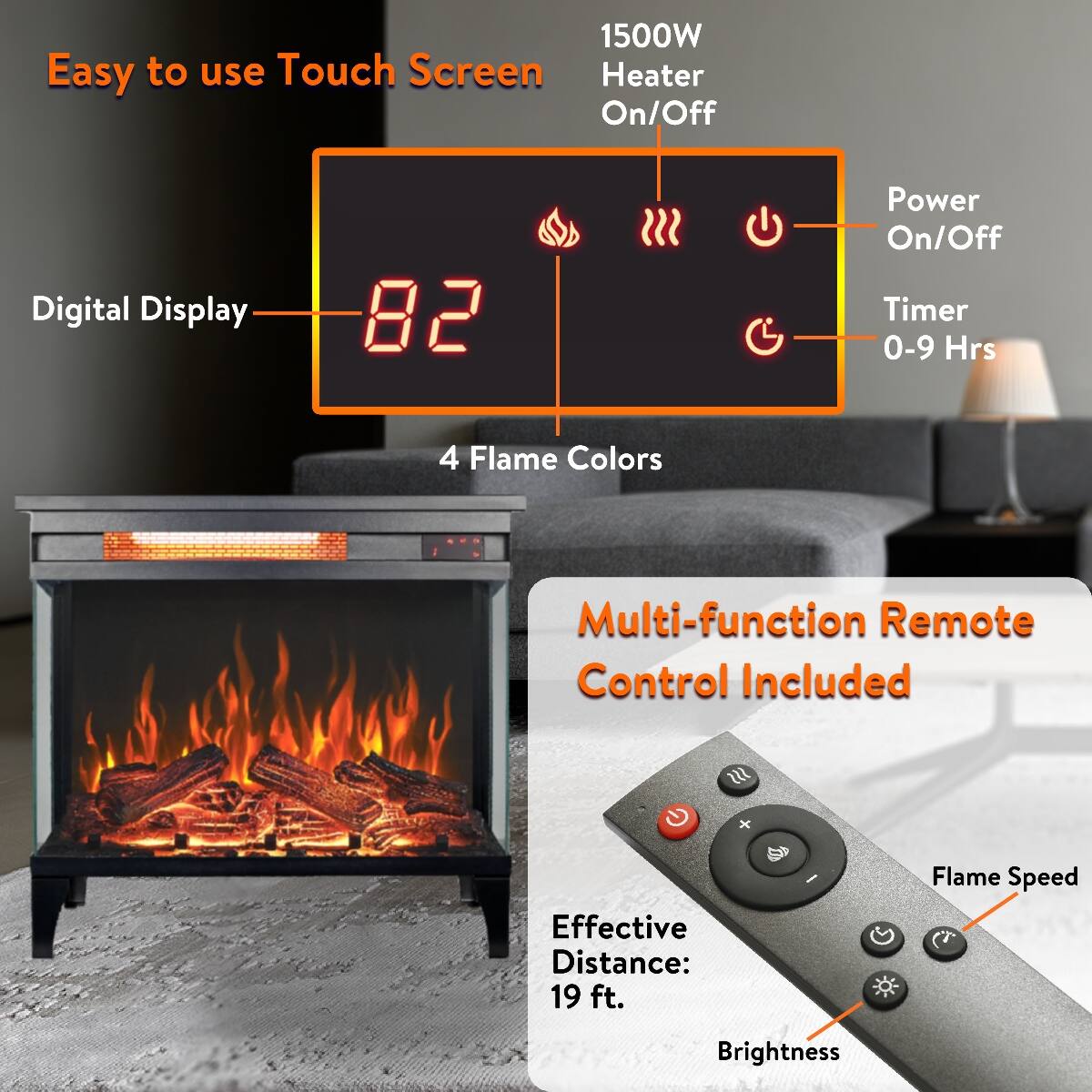 1500W Easy to use Touch Screen Heater On/Off  
Digital Display  
82  
Power On/Off Timer 0-9 Hrs  
4 Flame Colors  
Multi-function Remote Control Included  
Effective Distance: 19 ft.  
Flame Speed  
Brightness