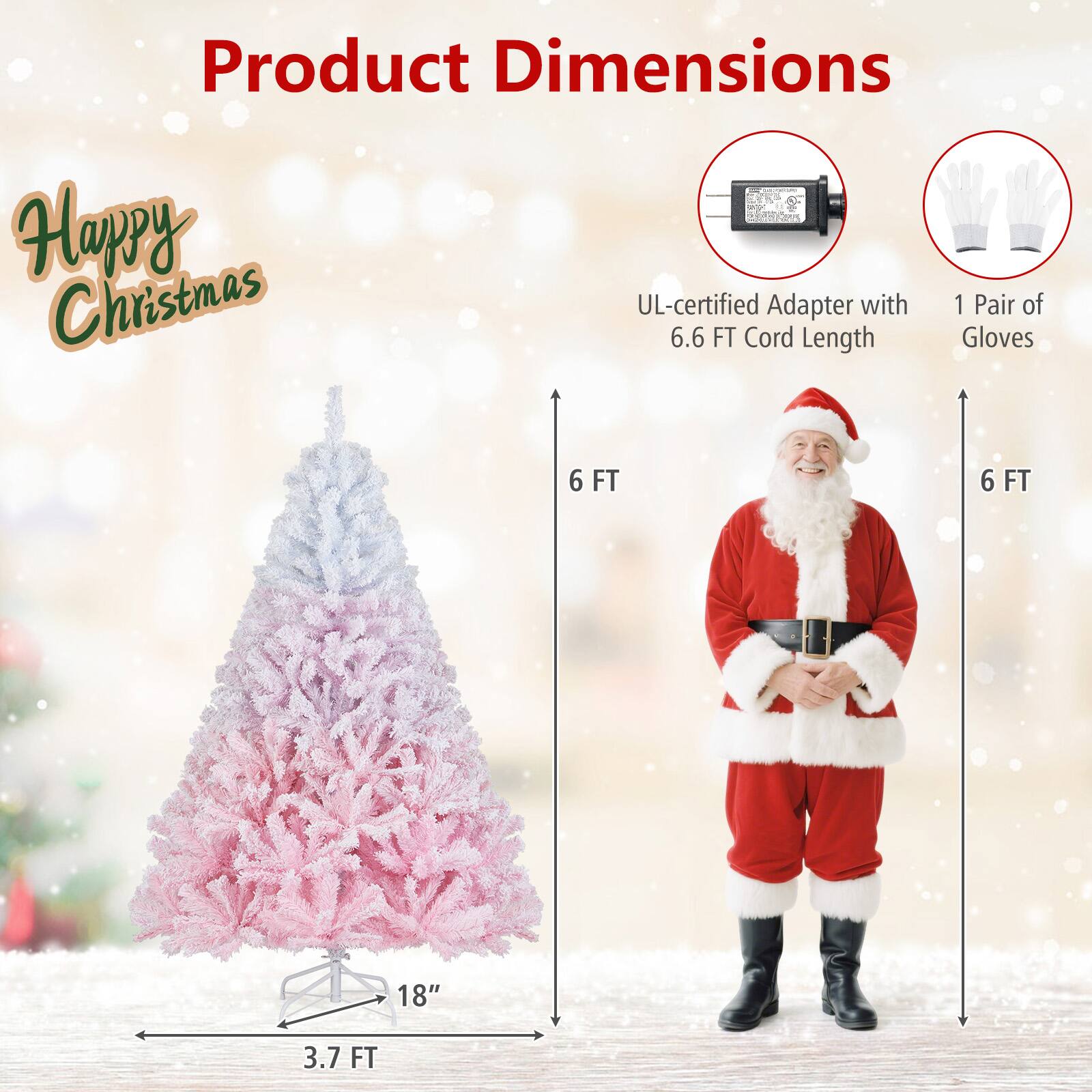 Product Dimensions

Happy Christmas

- UL-certified Adapter with 6.6 FT Cord Length
- 1 Pair of Gloves

- 3.7 FT (Tree Height)
- 18" (Tree Base)
- 6 FT (Tree Width)
- 6 FT (Gloves Length)