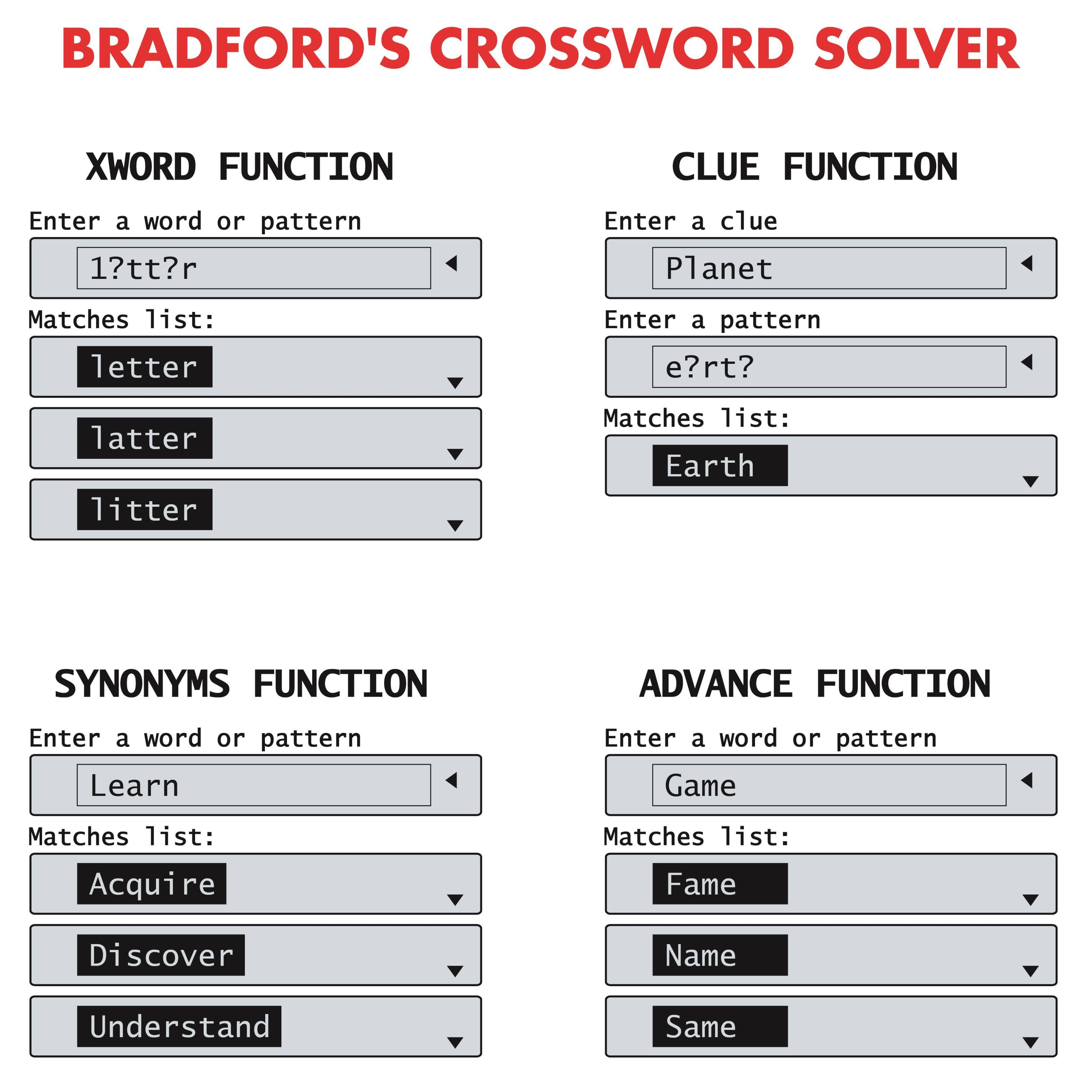BRADFORD'S CROSSWORD SOLVER

XWORD FUNCTION
Enter a word or pattern
1?tt?r
Matches list:
letter
latter
litter

CLUE FUNCTION
Enter a clue
Planet
Enter a pattern
e?rt?
Matches list:
Earth

SYNONYMS FUNCTION
Enter a word or pattern
Learn
Matches list:
Acquire
Discover
Understand

ADVANCE FUNCTION
Enter a word or pattern
Game
Matches list:
Fame
Name
Same