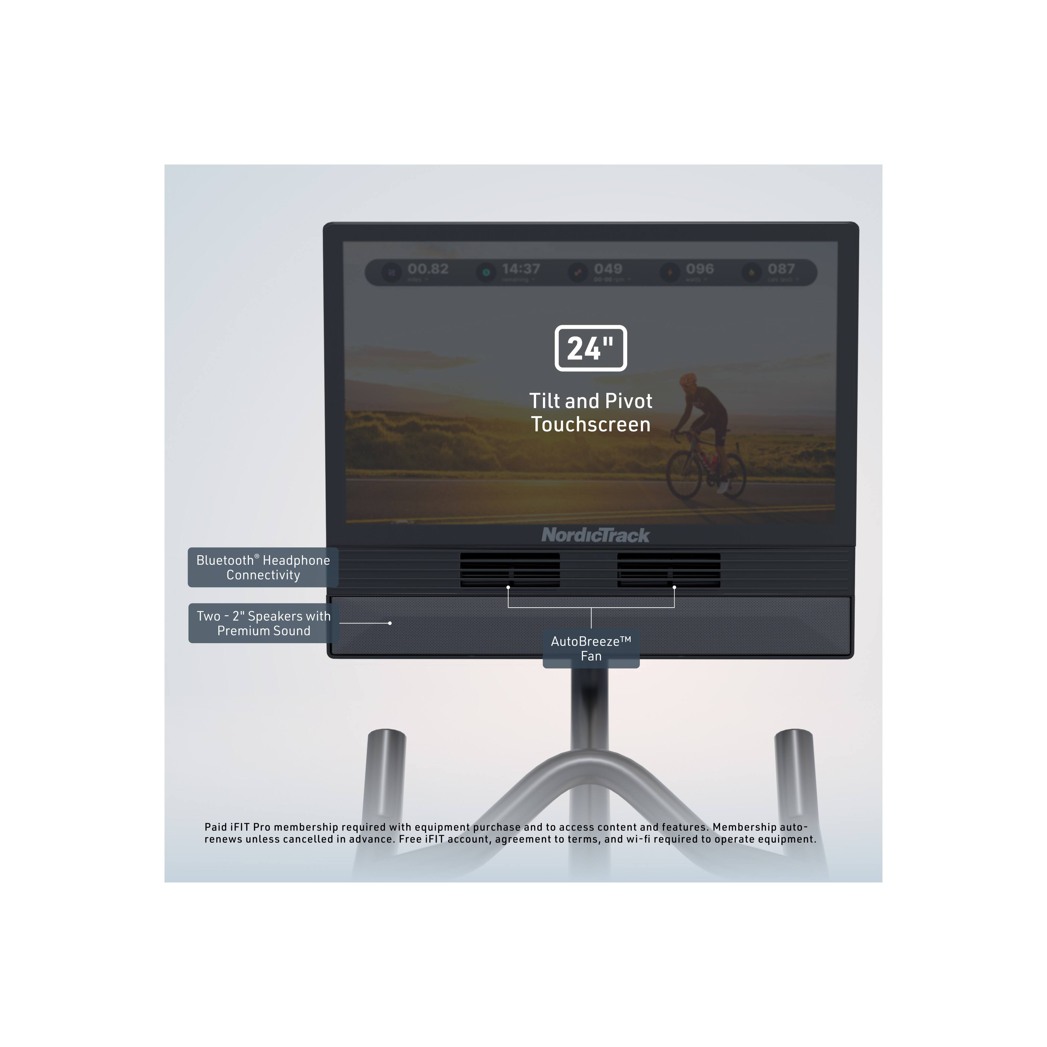 00.82 14:37 049 - - 096 087 - 24" Tilt and Pivot Touchscreen Bluetooth* Headphone Connectivity NordicTrack Two 2" Speakers with Premium Sound AutoBreeze™ Fan

Paid FIT Pro membership required with equipment purchase and to access content and features. Membership auto-renews unless cancelled in advance. Free FIT account, agreement to terms, and wi-fi required to operate equipment.