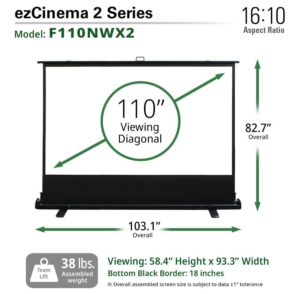 ezCinema 2 Series  
Model: F110NWX2  

16:10 Aspect Ratio  

110" Viewing Diagonal  

82.7" Overall  

103.1" Overall  

38 lbs. Assembled weight  

Viewing: 58.4" Height x 93.3" Width  

Bottom Black Border: 18 inches  

Overall assembled screen size is subject to data ±1" tolerance