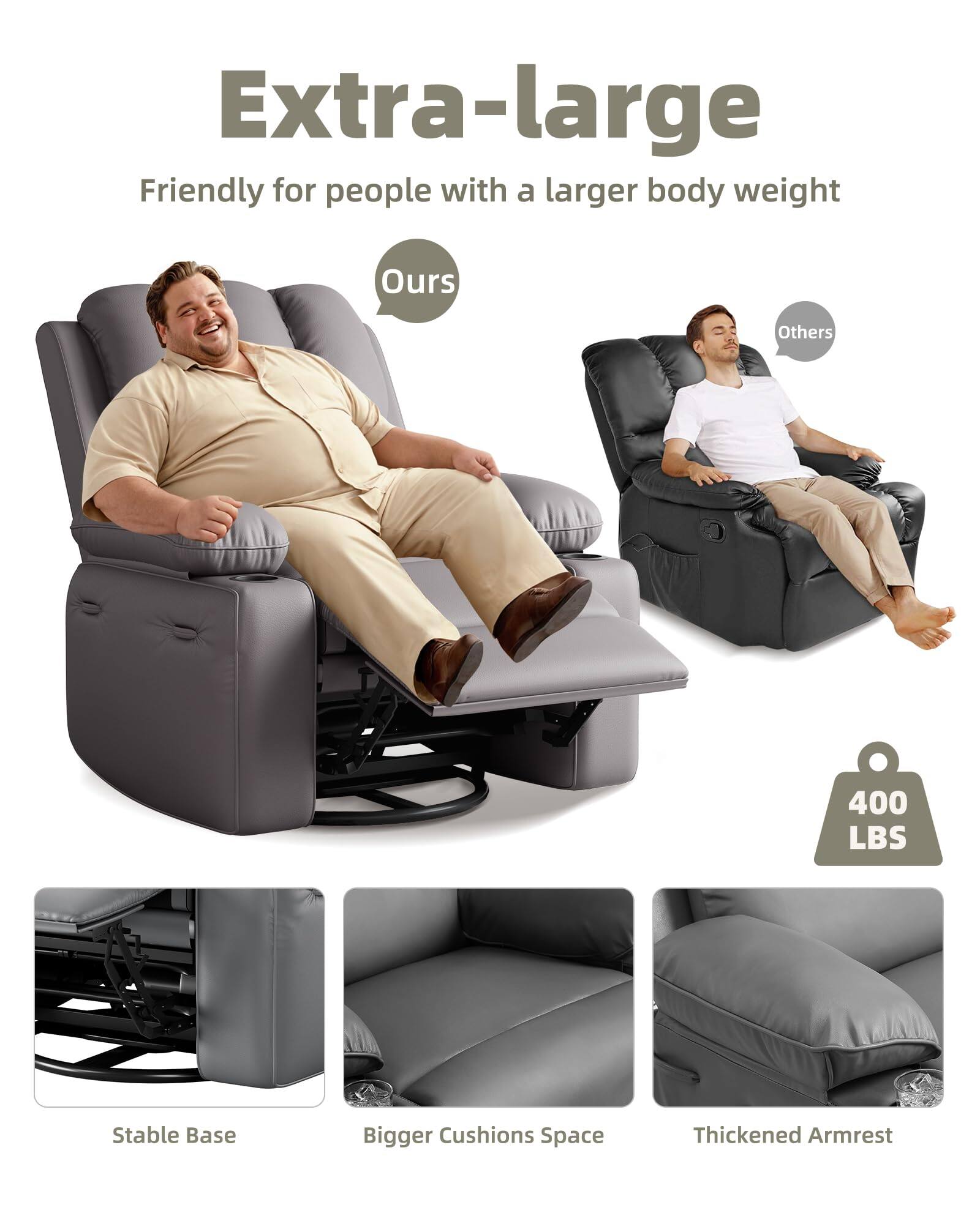 Extra-large  
Friendly for people with a larger body weight  

Ours  
Others  

400 LBS  

Stable Base  
Bigger Cushions Space  
Thickened Armrest